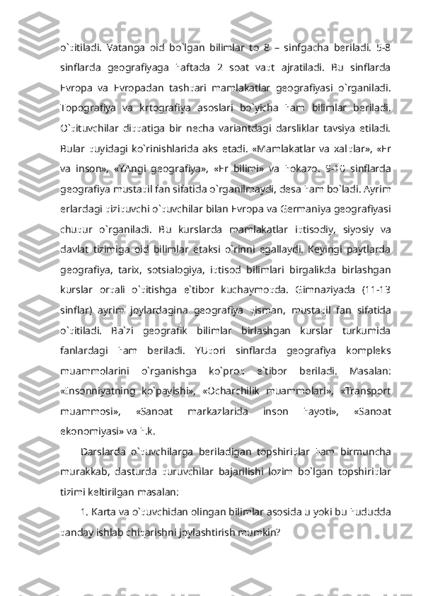 o` q itiladi.   Vatanga   oid   bo`lgan   bilimlar   to   8   –   sinfgacha   beriladi.   5-8
sinflarda   geografiyaga   h aftada   2   soat   va q t   ajratiladi.   Bu   sinflarda
Evropa   va   Evropadan   tash q ari   mamlakatlar   geografiyasi   o`rganiladi.
Topografiya   va   krtografiya   asoslari   bo`yicha   h am   bilimlar   beriladi.
O` q ituvchilar   di qq atiga   bir   necha   variantdagi   darsliklar   tavsiya   etiladi.
Bular   q uyidagi   ko`rinishlarida   aks   etadi.   «Mamlakatlar   va   xal q lar»,   «Er
va   inson»,   «YAngi   geografiya»,   «Er   bilimi»   va   h okazo.   9-10   sinflarda
geografiya musta q il fan sifatida o`rganilmaydi, desa  h am bo`ladi. Ayrim
erlardagi  q izi q uvchi o` q uvchilar bilan Evropa va Germaniya geografiyasi
chu q ur   o`rganiladi.   Bu   kurslarda   mamlakatlar   i q tisodiy,   siyosiy   va
davlat   tizimiga   oid   bilimlar   etaksi   o`rinni   egallaydi.   Keyingi   paytlarda
geografiya,   tarix,   sotsialogiya,   i q tisod   bilimlari   birgalikda   birlashgan
kurslar   or q ali   o` q itishga   e`tibor   kuchaymo q da.   Gimnaziyada   (11-13
sinflar)   ayrim   joylardagina   geografiya   q isman,   musta q il   fan   sifatida
o` q itiladi.   Ba`zi   geografik   bilimlar   birlashgan   kurslar   turkumida
fanlardagi   h am   beriladi.   YU q ori   sinflarda   geografiya   kompleks
muammolarini   o`rganishga   ko`pro q   e`tibor   beriladi.   Masalan:
«Insonniyatning   ko`payishi»,   «Ocharchilik   muammolari»,   «Transport
muammosi»,   «Sanoat   markazlarida   inson   h ayoti»,   «Sanoat
ekonomiyasi» va  h .k.
Darslarda   o` q uvchilarga   beriladigan   topshiri q lar   h am   birmuncha
murakkab,   dasturda   q uruvchilar   bajarilishi   lozim   bo`lgan   topshiri q lar
tizimi keltirilgan masalan:
1. Karta va o` q uvchidan olingan bilimlar asosida u yoki bu  h ududda
q anday ishlab chi q arishni joylashtirish mumkin?  