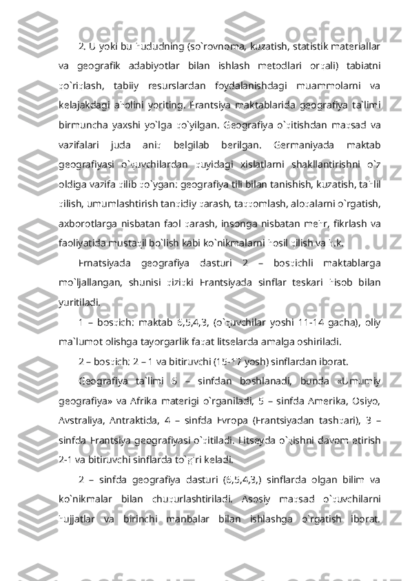 2. U yoki bu  h ududning (so`rovnoma, kuzatish, statistik materiallar
va   geografik   adabiyotlar   bilan   ishlash   metodlari   or q ali)   tabiatni
q o`ri q lash,   tabiiy   resurslardan   foydalanishdagi   muammolarni   va
kelajakdagi   a h olini   yoriting.   Frantsiya   maktablarida   geografiya   ta`limi
birmuncha   yaxshi   yo`lga   q o`yilgan.   Geografiya   o` q itishdan   ma q sad   va
vazifalari   juda   ani q   belgilab   berilgan.   Germaniyada   maktab
geografiyasi   o` q uvchilardan   q uyidagi   xislatlarni   shakllantirishni   o`z
oldiga vazifa  q ilib  q o`ygan: geografiya tili bilan tanishish, kuzatish, ta h lil
q ilish, umumlashtirish tan q idiy  q arash, ta qq omlash, alo q alarni o`rgatish,
axborotlarga   nisbatan   faol   q arash,   insonga   nisbatan   me h r,   fikrlash   va
faoliyatida musta q il bo`lish kabi ko`nikmalarni  h osil  q ilish va  h .k.
Frnatsiyada   geografiya   dasturi   2   –   bos q ichli   maktablarga
mo`ljallangan,   shunisi   q izi q ki   Frantsiyada   sinflar   teskari   h isob   bilan
yuritiladi.
1   –   bos q ich:   maktab   6,5,4,3,   (o` q uvchilar   yoshi   11-14   gacha),   oliy
ma`lumot olishga tayorgarlik fa q at litselarda amalga oshiriladi.
2 – bos q ich: 2 – 1 va bitiruvchi (15-17 yosh) sinflardan iborat.
Geografiya   ta`limi   6   –   sinfdan   boshlanadi,   bunda   «Umumiy
geografiya»   va   Afrika   materigi   o`rganiladi,   5   –   sinfda   Amerika,   Osiyo,
Avstraliya,   Antraktida,   4   –   sinfda   Evropa   (Frantsiyadan   tash q ari),   3   –
sinfda   Frantsiya   geografiyasi   o` q itiladi.   Litseyda   o` q ishni  davom  etirish
2-1 va bitiruvchi sinflarda to` g` ri keladi.
2   –   sinfda   geografiya   dasturi   (6,5,4,3,)   sinflarda   olgan   bilim   va
ko`nikmalar   bilan   chu q urlashtiriladi.   Asosiy   ma q sad   o` q uvchilarni
h ujjatlar   va   birinchi   manbalar   bilan   ishlashga   o`rgatish   iborat. 