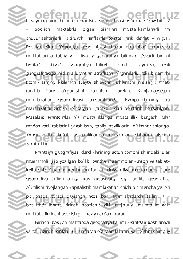 Litseyning birinchi sinfida Frantsiya geografiyasi bo`uicha o` q uvchilar 2
–   bos q ich   maktabda   olgan   bilimlari   musta h kamlanadi   va
chu q urlashtiriladi.   Bitiruvchi   sinflarda   to`rtta   yirik   davlat   –   A Q SH,
Rossiya,   Xitoy,   YAponiya   geografiyasi   chu q ur   o`rganiladi.   Frantsiya
maktablarida   tabiiy   va   i q tisodiy   geografiya   bilimlari   deyarli   bir   xil
beriladi.   I q tisodiy   geografiya   bilimlari   ishida     ayni q sa,   a h oli
geografiyasiga   oid   ma`lumotlar   atroflicha   o`rganiladi,   yoki   birlamchi
(xom   -   ashyo),   ikkilamchi   ( q ayta   ishlovchi),   uchlamchi   (maishiy   xizmat)
tarzida   h am   o`rganishni   kuzatish   mumkin.   Rivojlanayotgan
mamlakatlar   geografiyasi   o`rganilganda,   Evropaliklarning   bu
mamlakatlar   uchun   ko`rsatgan   g` amxo`rliklari   bo`rttirib   ko`rsatilgan.
Masalan:   Frantsuzlar   o`z   mustailiklariga   musta q illik   bergach,   ular
madaniyati,   tabiatini   yaxshilash,   tabiiy   boyliklarini   o`zlashtirishlariga,
YAngi   yo`llar   ko`rib   berganliklariga   o` q uvchilar   e`tiborini   alo h ida
q aratadilar.
Frantsiya geografiyasi darsliklarining ustun tomoni shundaki,  ular
muammoli   q ilib   yozilgan   bo`lib,   barcha   muammolar   «Inson   va   tabiat»
kelib   chi q adigan   matenlardan   iborat.   Finlyandiya   maktablarida   h am
geografiya   ta`limi   o`ziga   xos   xususiyatga   ega   bo`lib,   geografiya
o` q itilishi rivojlangan kapitalistik mamlakatlar ichida bir muncha yu q ori
po g` onada   turadi   deyishga   asos   bor.   Mamlakatlarda   ta`lim   2   –
bos q ichda   iborat:   Birinchi   bos q ich   9   yillik   majburiy   umumta`lim   xal q
maktabi, ikkinchi bos q ich gimnaziyalardan iborat.
Birinchi bos q ich maktabda geografiya ta`limi 3-sinfdan boshlanadi
va to` qq izinchi sinfda. 3-4 sinflarda o`z mamlakatini va   q o`shni shimoliy 