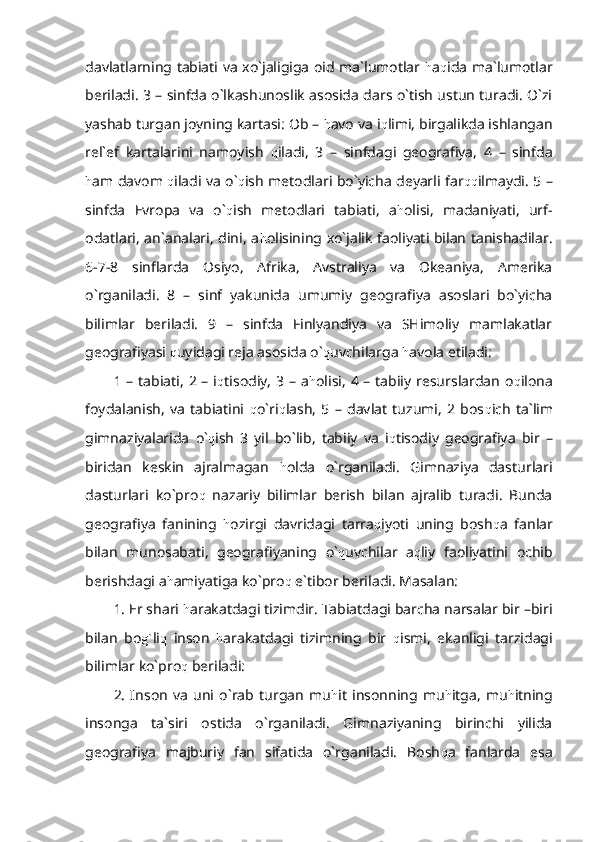 davlatlarning tabiati va xo`jaligiga oid ma`lumotlar   h a q ida ma`lumotlar
beriladi. 3 – sinfda o`lkashunoslik asosida dars o`tish ustun turadi. O`zi
yashab turgan joyning kartasi: Ob –  h avo va i q limi, birgalikda ishlangan
rel`ef   kartalarini   namoyish   q iladi,   3   –   sinfdagi   geografiya,   4   –   sinfda
h am davom   q iladi va o` q ish metodlari bo`yicha deyarli far qq ilmaydi. 5 –
sinfda   Evropa   va   o` q ish   metodlari   tabiati,   a h olisi,   madaniyati,   urf-
odatlari, an`analari, dini, a h olisining xo`jalik faoliyati bilan tanishadilar.
6-7-8   sinflarda   Osiyo,   Afrika,   Avstraliya   va   Okeaniya,   Amerika
o`rganiladi.   8   –   sinf   yakunida   umumiy   geografiya   asoslari   bo`yicha
bilimlar   beriladi.   9   –   sinfda   Finlyandiya   va   SHimoliy   mamlakatlar
geografiyasi  q uyidagi reja asosida o` q uvchilarga  h avola etiladi:
1 – tabiati,  2 – i q tisodiy,  3 – a h olisi,  4 – tabiiy resurslardan o q ilona
foydalanish,   va   tabiatini   q o`ri q lash,   5   –   davlat   tuzumi,   2   bos q ich   ta`lim
gimnaziyalarida   o` q ish   3   yil   bo`lib,   tabiiy   va   i q tisodiy   geografiya   bir   –
biridan   keskin   ajralmagan   h olda   o`rganiladi.   Gimnaziya   dasturlari
dasturlari   ko`pro q   nazariy   bilimlar   berish   bilan   ajralib   turadi.   Bunda
geografiya   fanining   h ozirgi   davridagi   tarra q iyoti   uning   bosh q a   fanlar
bilan   munosabati,   geografiyaning   o` q uvchilar   a q liy   faoliyatini   ochib
berishdagi a h amiyatiga ko`pro q  e`tibor beriladi. Masalan:
1. Er shari  h arakatdagi tizimdir. Tabiatdagi barcha narsalar bir –biri
bilan   bo g` li q   inson   h arakatdagi   tizimning   bir   q ismi,   ekanligi   tarzidagi
bilimlar ko`pro q  beriladi:
2.   Inson   va   uni   o`rab   turgan   mu h it   insonning   mu h itga,   mu h itning
insonga   ta`siri   ostida   o`rganiladi.   Gimnaziyaning   birinchi   yilida
geografiya   majburiy   fan   sifatida   o`rganiladi.   Bosh q a   fanlarda   esa 