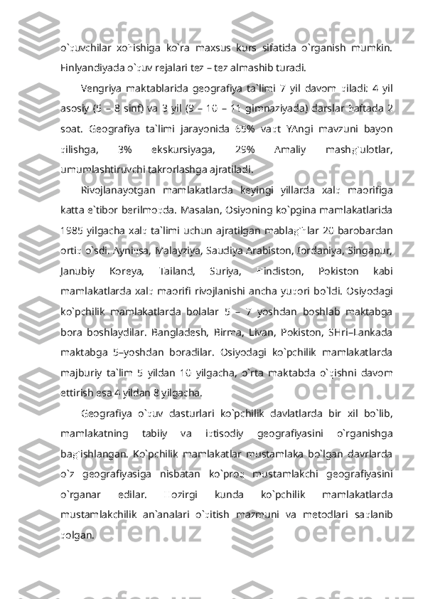 o` q uvchilar   xo h ishiga   ko`ra   maxsus   kurs   sifatida   o`rganish   mumkin.
Finlyandiyada o` q uv rejalari tez – tez almashib turadi.
Vengriya   maktablarida   geografiya   ta`limi   7   yil   davom   q iladi:   4   yil
asosiy   (5   –   8   sinf)   va   3   yil   (9   –   10   –   11   gimnaziyada)   darslar   h aftada   2
soat.   Geografiya   ta`limi   jarayonida   65%   va q t   YAngi   mavzuni   bayon
q ilishga,   3%   ekskursiyaga,   29%   Amaliy   mash g` ulotlar,
umumlashtiruvchi takrorlashga ajratiladi.
Rivojlanayotgan   mamlakatlarda   keyingi   yillarda   xal q   maorifiga
katta e`tibor berilmo q da. Masalan, Osiyoning ko`pgina mamlakatlarida
1985  yilgacha  xal q   ta`limi uchun   ajratilgan   mabla g`h lar  20 barobardan
orti q   o`sdi. Ayni q sa, Malayziya, Saudiya Arabiston, Iordaniya, Singapur,
Janubiy   Koreya,   Tailand,   Suriya,   H indiston,   Pokiston   kabi
mamlakatlarda   xal q   maorifi   rivojlanishi   ancha   yu q ori   bo`ldi.   Osiyodagi
ko`pchilik   mamlakatlarda   bolalar   5   –   7   yoshdan   boshlab   maktabga
bora   boshlaydilar.   Bangladesh,   Birma,   Livan,   Pokiston,   SHri–Lankada
maktabga   5–yoshdan   boradilar.   Osiyodagi   ko`pchilik   mamlakatlarda
majburiy   ta`lim   5   yildan   10   yilgacha,   o`rta   maktabda   o` q ishni   davom
ettirish esa 4 yildan 8 yilgacha. 
Geografiya   o` q uv   dasturlari   ko`pchilik   davlatlarda   bir   xil   bo`lib,
mamlakatning   tabiiy   va   i q tisodiy   geografiyasini   o`rganishga
ba g` ishlangan.   Ko`pchilik   mamlakatlar   mustamlaka   bo`lgan   davrlarda
o`z   geografiyasiga   nisbatan   ko`pro q   mustamlakchi   geografiyasini
o`rganar   edilar.   H ozirgi   kunda   ko`pchilik   mamlakatlarda
mustamlakchilik   an`analari   o` q itish   mazmuni   va   metodlari   sa q lanib
q olgan. 