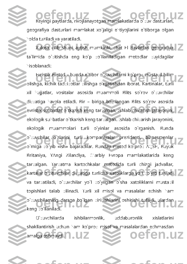 Keyingi paytlarda, rivojlanayotgan mamlakatlarda o` q uv dasturlari,
geografiya   dasturlari   mamlakat   xo`jaligi   e h tiyojlarini   e`tiborga   olgan
h olda tuziladi va yaratiladi.
Xulosa   q ilib   shuni   aytish   mumkinki,   chet   El   davlatlari   geografiya
ta`limida   o` q itishda   eng   ko`p   q o`llaniladigan   metodlar   q uyidagilar
h isoblanadi:
Evristik metod – bunda e`tibor o` q uvchilarni ko`pro q  musta q il bilim
olishga,   kichik   tad q i q otlar   q ilishga   o`rgatishdan   iborat.   Kartinalar,   turli
xil   h ujjatlar,   vositalar   asosida   muammoli   Blits   so`rov   o` q uvchilar
di qq atiga   h avola   etiladi.   Bir   –   biriga   bo g` langan   Blits   so`rov   asosida
evristik  su h batlar o`tkazish keng tar q algan. Ishlab chi q arish jarayonini,
ekologik su h batlar o`tkazish keng tar q algan. Ishlab chi q arish jarayonini,
ekologik   muammolari   turli   o`yinlar   asosida   o`rganish.   Bunda
o` q uvchilar   o`zlarini   turli   kompaniyalar   prezidenti,   biznesmenlar
o`rniga   q o`yib   «ish»   bajaradilar.   Bunday   metod   ko`pro q   A Q SH,   Buyuk
Britaniya,   YAngi   Zilandiya,   G` arbiy   Evropa   mamlakatlarida   keng
tar q algan.   Tar q atma   kartochkalar   metodida   turli   chizgi   jadvallar,
kartalar   o` q ituvchilar   di qq atiga   turlicha   xatoliklarga   yo`l   q o`yib   tuziladi
va   tar q atiladi,   o` q uvchilar   yo`l   q o`yilgan   o`sha   xatoliklarni   musta q il
topishlari   talab   q ilinadi.   Turli   xil   misol   va   masalalar   echish   h am
o` q uvchilarning   darsga   bo`lgan   q izi q ishlarini   oshirishi   tufayli,   ulardan
keng  q o`llaniladi.
O` q uvchilarda   ishbilarmonlik,   uddaburonlik   xislatlarini
shakllantirish   uchun   h am   ko`pro q   misol   va   masalalardan   echmasdan
amalga oshmaydi. 