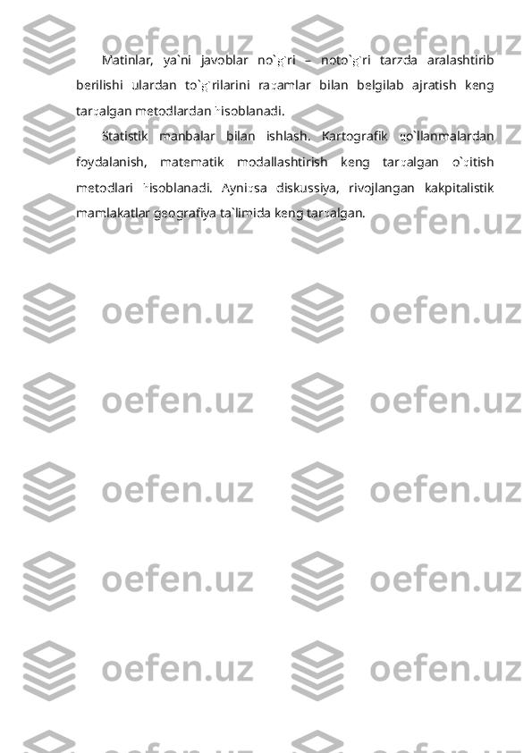 Matinlar,   ya`ni   javoblar   no` g` ri   –   noto` g` ri   tarzda   aralashtirib
berilishi   ulardan   to` g` rilarini   ra q amlar   bilan   belgilab   ajratish   keng
tar q algan metodlardan  h isoblanadi.
Statistik   manbalar   bilan   ishlash.   Kartografik   q o`llanmalardan
foydalanish,   matematik   modallashtirish   keng   tar q algan   o` q itish
metodlari   h isoblanadi.   Ayni q sa   diskussiya,   rivojlangan   kakpitalistik
mamlakatlar geografiya ta`limida keng tar q algan. 
