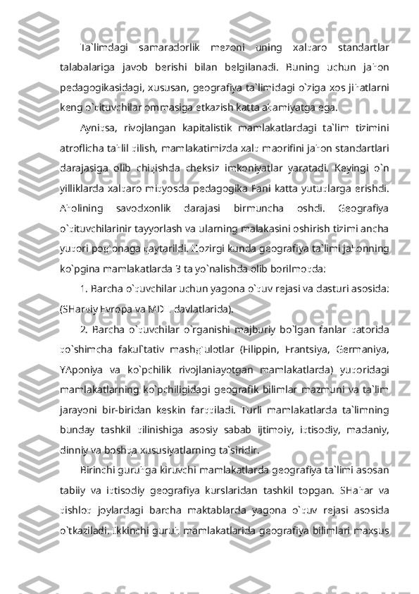 Ta`limdagi   samaradorlik   mezoni   uning   xal q aro   standartlar
talabalariga   javob   berishi   bilan   belgilanadi.   Buning   uchun   ja h on
pedagogikasidagi,   xususan,   geografiya   ta`limidagi  o`ziga  xos  ji h atlarni
keng o` q ituvchilar ommasiga etkazish katta a h amiyatga ega.
Ayni q sa,   rivojlangan   kapitalistik   mamlakatlardagi   ta`lim   tizimini
atroflicha ta h lil   q ilish, mamlakatimizda xal q   maorifini ja h on standartlari
darajasiga   olib   chi q ishda   cheksiz   imkoniyatlar   yaratadi.   Keyingi   o`n
yilliklarda   xal q aro   mi q yosda   pedagogika   Fani   katta   yutu q larga   erishdi.
A h olining   savodxonlik   darajasi   birmuncha   oshdi.   Geografiya
o` q ituvchilarinir tayyorlash va ularning malakasini oshirish tizimi ancha
yu q ori po g` onaga  q aytarildi.  H ozirgi kunda geografiya ta`limi ja h onning
ko`pgina mamlakatlarda 3 ta yo`nalishda olib borilmo q da:
1. Barcha o` q uvchilar uchun yagona o` q uv rejasi va dasturi asosida:
(SHar q iy Evropa va MD H  davlatlarida).
2.   Barcha   o` q uvchilar   o`rganishi   majburiy   bo`lgan   fanlar   q atorida
q o`shimcha   fakul`tativ   mash g` ulotlar   (Filippin,   Frantsiya,   Germaniya,
YAponiya   va   ko`pchilik   rivojlaniayotgan   mamlakatlarda)   yu q oridagi
mamlakatlarning   ko`pchiligidagi   geografik   bilimlar   mazmuni   va   ta`lim
jarayoni   bir-biridan   keskin   far qq iladi.   Turli   mamlakatlarda   ta`limning
bunday   tashkil   q ilinishiga   asosiy   sabab   ijtimoiy,   i q tisodiy,   madaniy,
dinniy va bosh q a xususiyatlarning ta`siridir.
Birinchi guru h ga kiruvchi mamlakatlarda geografiya ta`limi asosan
tabiiy   va   i q tisodiy   geografiya   kurslaridan   tashkil   topgan.   SHa h ar   va
q ishlo q   joylardagi   barcha   maktablarda   yagona   o` q uv   rejasi   asosida
o`tkaziladi.  Ikkinchi  guru h   mamlakatlarida  geografiya  bilimlari maxsus 