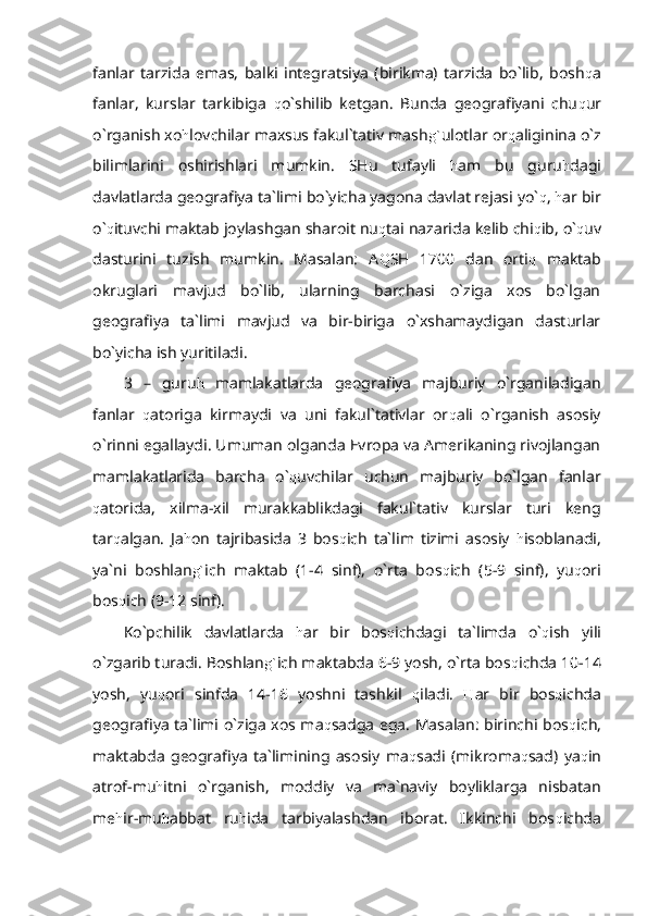 fanlar   tarzida   emas,   balki   integratsiya   (birikma)   tarzida   bo`lib,   bosh q a
fanlar,   kurslar   tarkibiga   q o`shilib   ketgan.   Bunda   geografiyani   chu q ur
o`rganish xo h lovchilar maxsus fakul`tativ mash g` ulotlar or q aliginina o`z
bilimlarini   oshirishlari   mumkin.   SHu   tufayli   h am   bu   guru h dagi
davlatlarda geografiya ta`limi bo`yicha yagona davlat rejasi yo` q ,  h ar bir
o` q ituvchi maktab joylashgan sharoit nu q tai nazarida kelib chi q ib, o` q uv
dasturini   tuzish   mumkin.   Masalan:   A Q SH   1700   dan   orti q   maktab
okruglari   mavjud   bo`lib,   ularning   barchasi   o`ziga   xos   bo`lgan
geografiya   ta`limi   mavjud   va   bir-biriga   o`xshamaydigan   dasturlar
bo`yicha ish yuritiladi.
3   –   guru h   mamlakatlarda   geografiya   majburiy   o`rganiladigan
fanlar   q atoriga   kirmaydi   va   uni   fakul`tativlar   or q ali   o`rganish   asosiy
o`rinni egallaydi. Umuman olganda Evropa va Amerikaning rivojlangan
mamlakatlarida   barcha   o` q uvchilar   uchun   majburiy   bo`lgan   fanlar
q atorida,   xilma-xil   murakkablikdagi   fakul`tativ   kurslar   turi   keng
tar q algan.   Ja h on   tajribasida   3   bos q ich   ta`lim   tizimi   asosiy   h isoblanadi,
ya`ni   boshlan g` ich   maktab   (1-4   sinf),   o`rta   bos q ich   (5-9   sinf),   yu q ori
bos q ich (9-12 sinf).
Ko`pchilik   davlatlarda   h ar   bir   bos q ichdagi   ta`limda   o` q ish   yili
o`zgarib turadi. Boshlan g` ich maktabda 6-9 yosh, o`rta bos q ichda 10-14
yosh,   yu q ori   sinfda   14-16   yoshni   tashkil   q iladi.   H ar   bir   bos q ichda
geografiya ta`limi o`ziga xos ma q sadga ega. Masalan: birinchi bos q ich,
maktabda   geografiya   ta`limining   asosiy   ma q sadi   (mikroma q sad)   ya q in
atrof-mu h itni   o`rganish,   moddiy   va   ma`naviy   boyliklarga   nisbatan
me h ir-mu h abbat   ru h ida   tarbiyalashdan   iborat.   Ikkinchi   bos q ichda 