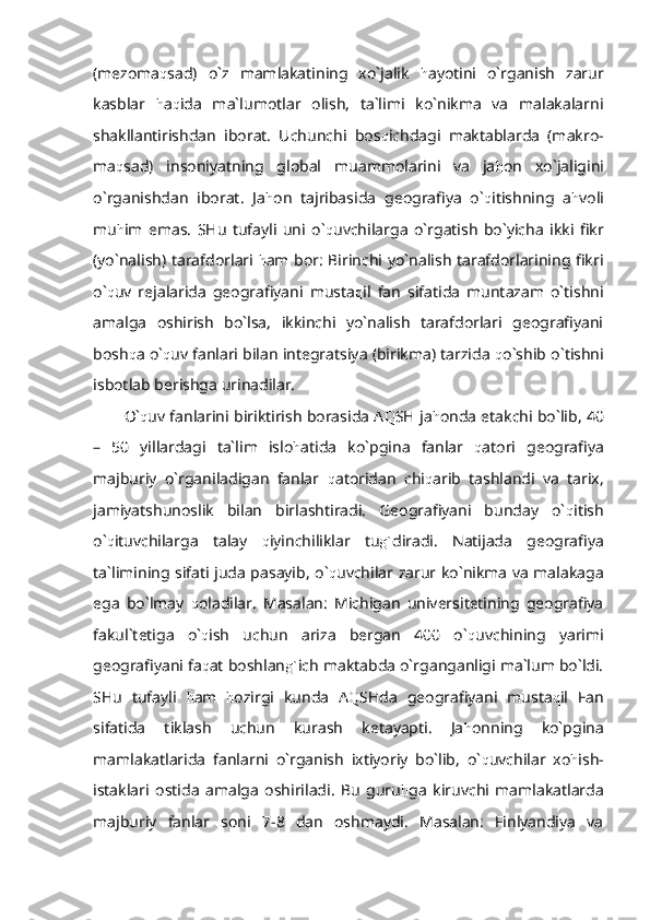 (mezoma q sad)   o`z   mamlakatining   xo`jalik   h ayotini   o`rganish   zarur
kasblar   h a q ida   ma`lumotlar   olish,   ta`limi   ko`nikma   va   malakalarni
shakllantirishdan   iborat.   Uchunchi   bos q ichdagi   maktablarda   (makro-
ma q sad)   insoniyatning   global   muammolarini   va   ja h on   xo`jaligini
o`rganishdan   iborat.   Ja h on   tajribasida   geografiya   o` q itishning   a h voli
mu h im   emas.   SHu   tufayli   uni   o` q uvchilarga   o`rgatish   bo`yicha   ikki   fikr
(yo`nalish) tarafdorlari   h am bor: Birinchi yo`nalish tarafdorlarining fikri
o` q uv   rejalarida   geografiyani   musta q il   fan   sifatida   muntazam   o`tishni
amalga   oshirish   bo`lsa,   ikkinchi   yo`nalish   tarafdorlari   geografiyani
bosh q a o` q uv fanlari bilan integratsiya (birikma) tarzida  q o`shib o`tishni
isbotlab berishga urinadilar.
O` q uv fanlarini biriktirish borasida A Q SH ja h onda etakchi bo`lib, 40
–   50   yillardagi   ta`lim   islo h atida   ko`pgina   fanlar   q atori   geografiya
majburiy   o`rganiladigan   fanlar   q atoridan   chi q arib   tashlandi   va   tarix,
jamiyatshunoslik   bilan   birlashtiradi.   Geografiyani   bunday   o` q itish
o` q ituvchilarga   talay   q iyinchiliklar   tu g` diradi.   Natijada   geografiya
ta`limining sifati juda pasayib, o` q uvchilar zarur ko`nikma va malakaga
ega   bo`lmay   q oladilar.   Masalan:   Michigan   universitetining   geografiya
fakul`tetiga   o` q ish   uchun   ariza   bergan   400   o` q uvchining   yarimi
geografiyani fa q at boshlan g` ich maktabda o`rganganligi ma`lum bo`ldi.
SHu   tufayli   h am   h ozirgi   kunda   A Q SHda   geografiyani   musta q il   Fan
sifatida   tiklash   uchun   kurash   ketayapti.   Ja h onning   ko`pgina
mamlakatlarida   fanlarni   o`rganish   ixtiyoriy   bo`lib,   o` q uvchilar   xo h ish-
istaklari   ostida   amalga   oshiriladi.   Bu   guru h ga   kiruvchi   mamlakatlarda
majburiy   fanlar   soni   7-8   dan   oshmaydi.   Masalan:   Finlyandiya   va 