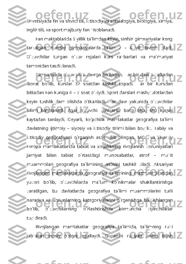 SHvetsiyada fin va shved tili, i q tisodiy va sotsialogiya, biologiya, ximiya,
ingliz tili, va sport majburiy fan  h isoblanadi.
Fan maktablarida 9 yillik ta`limdan keyin, sinfsiz gimnaziyalar keng
tar q algan.   Bunday   gimnaziyalarda   ta`lim   2   –   4   yil   davom   q iladi.
O` q uvchilar   tuzgan   o` q uv   rejalari   kurs   ra h barlari   va   ma`muriyat
tamonidan tasdi q lanadi.
Gimnaziyada o` q uv yili 6 davrga bo`lingan.   H ar bir davr 6   h aftadan
iborat   bo`lib,   kurslar   32   soatdan   tashkil   topadi.   H ar   bir   kursdan
bittadan Fan kuniga 4 – 7 soat o` q iydi. Sport darslari mash g` ulotlardan
keyin   tushlik   dam   olishda   o`tkaziladi.   H ar   davr   yakunida   o` q uvchilar
bilimi   ba h olanadi.   Agar   o` q uvchi   q oni q arsiz   ba h o   olsa,   shu   kursni
kaytadan   tanlaydi.   Deyarli,   ko`pchilik   mamlakatlar   geografiya   ta`limi
davlatning   ijtimoiy   –   siyosiy   va   i q tisodiy   tizimi   bilan   bo g` li q .   Tabiiy   va
i q tisodiy   geografiyani   o`rganish   asos   q ilib   olingan.   MD H   va   SHar q iy
Evropa   mamlakatlarida   tabiat   va   xo`jalikning   rivojlanish   q onuniyatlari
jamiyat   bilan   tabiat   o`rtasidagi   munosabatlar,   atrof   –   mu h it
muammolari   geografiya   ta`limining   asosini   tashkil   q iladi.   Aksariyat
rivojlangan   mamlakatlarda   geografiya   ta`limining   mazmuni   ji h atidan
yu q ori   bo`lib,   o` q uvchilarda   ma`lum   ko`nikmalar   shakllantirishga
q aratilgan,   bu   davlatlarda   geografiya   ta`limi   muammolarini   turli
nazariya   va   q onunlarning   kategoriyalarini   o`rganishga   ba g` ishlangan
bo`lib,   o` q uvchilarning   o`zlashtirishda   birmuncha   q iyinchiliklar
tu g` diradi.
Rivojlangan   mamlakatlar   geografiya   ta`limida,   ta`limning   ru h i
jab h alari   asosiy   o`rinni   egallaydi.   O` q uvchi   ru h iyati   uning   bilish 