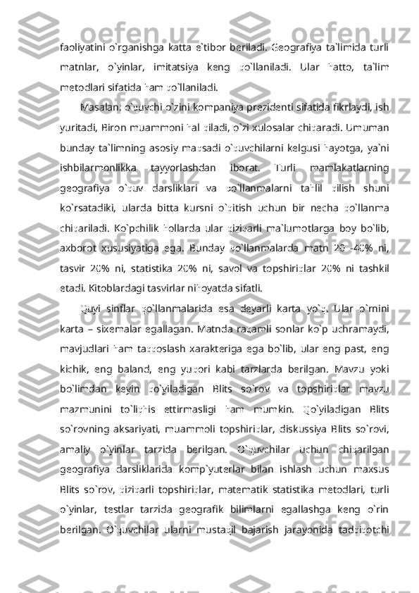 faoliyatini   o`rganishga   katta   e`tibor   beriladi.   Geografiya   ta`limida   turli
matnlar,   o`yinlar,   imitatsiya   keng   q o`llaniladi.   Ular   h atto,   ta`lim
metodlari sifatida  h am  q o`llaniladi.
Masalan: o` q uvchi o`zini kompaniya prezidenti sifatida fikrlaydi, ish
yuritadi, Biron muammoni   h al   q iladi, o`zi xulosalar chi q aradi. Umuman
bunday   ta`limning   asosiy   ma q sadi   o` q uvchilarni   kelgusi   h ayotga,   ya`ni
ishbilarmonlikka   tayyorlashdan   iborat.   Turli   mamlakatlarning
geografiya   o` q uv   darsliklari   va   q o`llanmalarni   ta h lil   q ilish   shuni
ko`rsatadiki,   ularda   bitta   kursni   o` q itish   uchun   bir   necha   q o`llanma
chi q ariladi.   Ko`pchilik   h ollarda   ular   q izi q arli   ma`lumotlarga   boy   bo`lib,
axborot   xususiyatiga   ega.   Bunday   q o`llanmalarda   matn   20   -40%   ni,
tasvir   20%   ni,   statistika   20%   ni,   savol   va   topshiri q lar   20%   ni   tashkil
etadi. Kitoblardagi tasvirlar ni h oyatda sifatli.
Q uyi   sinflar   q o`llanmalarida   esa   deyarli   karta   yo` q .   Ular   o`rnini
karta   –   sixemalar   egallagan.   Matnda   ra q amli   sonlar   ko`p   uchramaydi,
mavjudlari   h am   ta qq oslash   xarakteriga   ega   bo`lib,   ular   eng   past,   eng
kichik,   eng   baland,   eng   yu q ori   kabi   tarzlarda   berilgan.   Mavzu   yoki
bo`limdan   keyin   q o`yiladigan   Blits   so`rov   va   topshiri q lar   mavzu
mazmunini   to`li qh is   ettirmasligi   h am   mumkin.   Q o`yiladigan   Blits
so`rovning   aksariyati,   muammoli   topshiri q lar,   diskussiya   Blits   so`rovi,
amaliy   o`yinlar   tarzida   berilgan.   O` q uvchilar   uchun   chi q arilgan
geografiya   darsliklarida   komp`yuterlar   bilan   ishlash   uchun   maxsus
Blits   so`rov,   q izi q arli   topshiri q lar,   matematik   statistika   metodlari,   turli
o`yinlar,   testlar   tarzida   geografik   bilimlarni   egallashga   keng   o`rin
berilgan.   O` q uvchilar   ularni   musta q il   bajarish   jarayonida   tad q i q otchi 