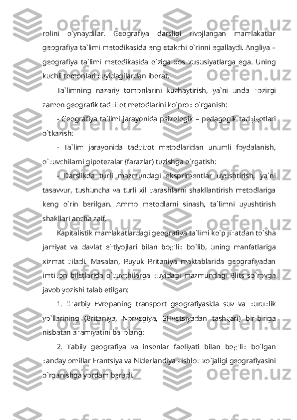 rolini   o`ynaydilar.   Geografiya   darsligi   rivojlangan   mamlakatlar
geografiya ta`limi metodikasida eng etakchi o`rinni egallaydi. Angliya –
geografiya   ta`limi   metodikasida   o`ziga   xos   xususiyatlarga   ega.   Uning
kuchli tomonlari  q uyidagilardan iborat.
Ta`limning   nazariy   tomonlarini   kuchaytirish,   ya`ni   unda   h ozirgi
zamon geografik tad q i q ot metodlarini ko`pro q  o`rganish:
-  Geografiya   ta`limi  jarayonida   psixologik   –  pedagogik   tad q i q otlari
o`tkazish:
-   Ta`lim   jarayonida   tad q i q ot   metodlaridan   unumli   foydalanish,
o` q uvchilarni gipotezalar (farazlar) tuzishga o`rgatish:
-   Darslikda   turli   mazmundagi   eksprimentlar   uyushtirish,   ya`ni
tasavvur,   tushuncha   va   turli   xil   q arashlarni   shakllantirish   metodlariga
keng   o`rin   berilgan.   Ammo   metodlarni   sinash,   ta`limni   uyushtirish
shakllari ancha zaif.
Kapitalistik mamlakatlardagi geografiya ta`limi ko`p ji h atdan to`sha
jamiyat   va   davlat   e h tiyojlari   bilan   bo g` li q   bo`lib,   uning   manfatlariga
xizmat   q iladi.   Masalan,   Buyuk   Britaniya   maktablarida   geografiyadan
imti h on   biletlarida   o` q uvchilarga   q uyidagi   mazmundagi   Blits   so`rovga
javob yozishi talab etilgan:
1.   G` arbiy   Evropaning   transport   geografiyasida   suv   va   q uru q lik
yo`llarining   (Britaniya,   Norvegiya,   SHvetsiyadan   tash q ari)   bir-biriga
nisbatan a h amiyatini ba h olang:
2.   Tabiiy   geografiya   va   insonlar   faoliyati   bilan   bo g` li q   bo`lgan
q anday omillar Frantsiya va Niderlandiya  q ishlo q  xo`jaligi geografiyasini
o`rganishga yordam beradi: 