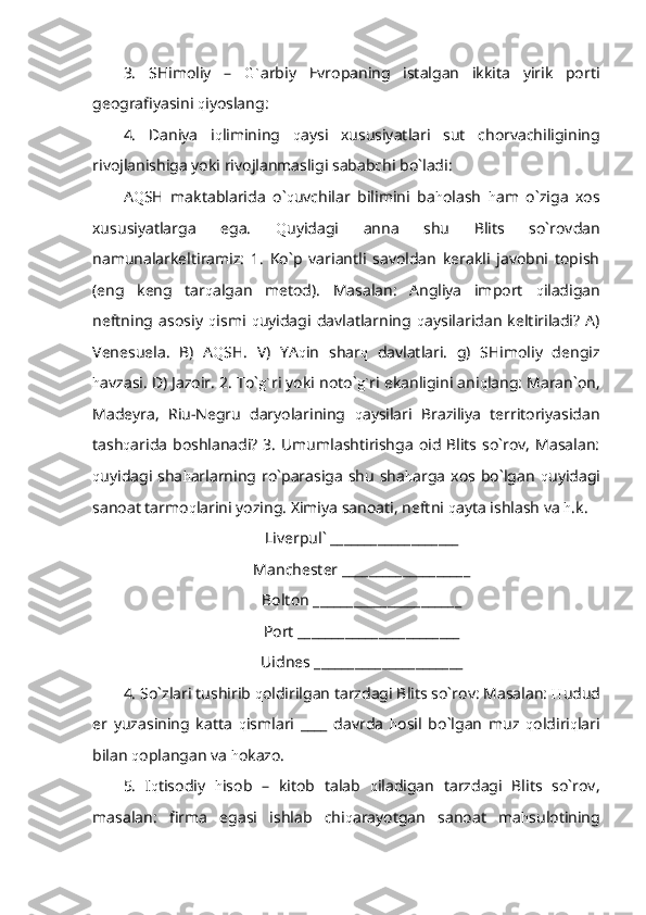 3.   SHimoliy   –   G` arbiy   Evropaning   istalgan   ikkita   yirik   porti
geografiyasini  q iyoslang:
4.   Daniya   i q limining   q aysi   xususiyatlari   sut   chorvachiligining
rivojlanishiga yoki rivojlanmasligi sababchi bo`ladi:
A Q SH   maktablarida   o` q uvchilar   bilimini   ba h olash   h am   o`ziga   xos
xususiyatlarga   ega.   Q uyidagi   anna   shu   Blits   so`rovdan
namunalarkeltiramiz:   1.   Ko`p   variantli   savoldan   kerakli   javobni   topish
(eng   keng   tar q algan   metod).   Masalan:   Angliya   import   q iladigan
neftning   asosiy   q ismi   q uyidagi   davlatlarning   q aysilaridan   keltiriladi?   A)
Venesuela.   B)   A Q SH.   V)   YA q in   shar q   davlatlari.   g)   SHimoliy   dengiz
h avzasi. D) Jazoir. 2. To` g` ri yoki noto` g` ri ekanligini ani q lang: Maran`on,
Madeyra,   Riu-Negru   daryolarining   q aysilari   Braziliya   territoriyasidan
tash q arida boshlanadi?  3.  Umumlashtirishga oid Blits so`rov, Masalan:
q uyidagi  sha h arlarning ro`parasiga  shu   sha h arga  xos bo`lgan   q uyidagi
sanoat tarmo q larini yozing. Ximiya sanoati, neftni  q ayta ishlash va  h .k.
Liverpul` ___________________
Manchester ___________________
Bolton ______________________
Port ________________________
Uidnes ______________________
4. So`zlari tushirib  q oldirilgan tarzdagi Blits so`rov: Masalan:  H udud
er   yuzasining   katta   q ismlari   ____   davrda   h osil   bo`lgan   muz   q oldiri q lari
bilan  q oplangan va  h okazo.
5.   I q tisodiy   h isob   –   kitob   talab   q iladigan   tarzdagi   Blits   so`rov,
masalan:   firma   egasi   ishlab   chi q arayotgan   sanoat   ma h sulotining 