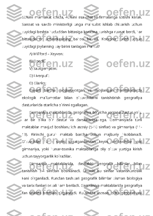 60%ini   mamlakat   ichida,   40%ini   esa   chet   El   firmalariga   sotishi   kerak.
Sanoat   va   savdo   ministerligi   unga   ma h sulot   ishlab   chi q arish   uchun
q uyidagi beshta  h ududdan bittasiga korxona  q urishga ruxsat berdi,  h ar
bittasida   er   uchastkasining   ba h osi   bir   xil.   Korxona   q urish   uchun
q uyidagi joylarning  q ay birini tanlagan ma` q ul?
A) Mil`ford – Xeyven:
B) Dondi:
V) Sautgempton:
G) Liverpul`:
D) Glazko:
Deyarli   barcha   rivojlanayotgan   va   rivojlangan   mamlakatlarda
ekologik   ma`lumotlar   bilan   o` q uvchilarni   tanishtirish   geografiya
dasturlarida etarlicha o`rinni egallagan.
Germaniya   maktablarida   geografiya   bo`yicha   yagona   dastur   yo` q .
H ar   bir   o`lka   o`z   dastur   va   darsliklariga   ega.   Germaniyada   turli
maktablar   mavjud   boshlan g` ich   asosiy   (5-10   sinflar)   va   gimnaziya   (11-
13).   Birinchi   guru h   maktab   barcha   uchun   majburiy   h isoblanadi.
O` q uvchilar   10   –   sinfni   tugatganlaridan   keyin,   xo h lovchilar   yoki
gimnaziya,   yoki   h unar-texnika   maktablariga   oliy   o` q uv   yurtiga   kirish
uchun tayyorgarlik ko`radilar.
Gimnaziya   maktablarida,   dastlabki   geografik   bilimlar   bilan
tanishish   3-4   sinfdan   boshlanadi.   CHunki   bu   sinflar   Vatanshunoslik
Fani   o`rganiladi.   Bundan   tash q ari   geografik   bilimlar   q isman   biologiya
va tarix fanlari or q ali  h am beriladi.  Germaniya maktablarida geografiya
fan   sifatida   boshlab   o`rganiladi.   Bu   sinfda   asosan,   o`lka   geografiyasi 