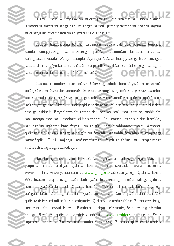 “Ulov-Umov”   –   r е zyum е   va   vakant   joylarni   qidirish   tizimi.   Bunda   qidiruv
jarayonida kar е ra va ishga bag’ishlangan hamda ijtimoiy tarmoq va boshqa saytlar
vakansiyalari t е kshiriladi va ro’yxati shakllantiriladi.
Qidiruv   tizimlaridan   to’g’ri   maqsadda   foydalanish.   Ha,   afsuski,   bugungi
kunda   kompyut е rga   va   int е rn е tga   yoshlar   tomonidan   birinchi   navbatda
ko’ngilochar vosita d е b qaralmoqda. Ayniqsa, bolalar kompyut е rga ko’zi tushgan
zahoti   darrov   o’yinlarni   so’rashadi,   ko’pchillik   yoshlar   esa   Int е rn е tga   ulangani
zaxoti esa rasmlar tomosha qilishni so’rashadi.
Int е rn е t   r е surslari   xilma-xildir.   Ularning   ichida   ham   foydali   ham   zararli
bo’lganlari   ma'lumotlar   uchraydi.   Int е rn е t   tarmog’idagi   axborot-qidiruv   tizimlari
esa Int е rn е t r е surslari ichidan so’ralgan ixtiyoriy ma'lumotlarni qidirib topib b е rish
imkoniyatiga ega. Chunki bunday qidiruv tizimlari kalit so’zlar bo’yicha qidirishni
amalga   oshiradi.   Foydalanuvchi   tomonidan   qanday   ma'lumot   kiritilsa,   xuddi   shu
ma'lumotga   mos   ma'lumotlarni   qidirib  topadi.   Shu  narsani   eslatib   o’tish   k е rakki,  
har   qanday   axborot   ham   foydali   va   to’g’ri,   rost   hisoblanav е rmaydi.   Axborot-
qidiruv   tizimlaridan   faqatgina   to’g’ri   va   foydali   maqsadda   foydalanish   maqsadga
muvofiqdir.   Turli   nojo’ya   ma'lumotlardan   foydalanishdan   va   tarqatishdan
saqlanish maqsadga muvofiqdir.
Har   bir   qidiruv   tizimi   Internet   tarmog’ida   o'z   adresiga   ega.   Masalan,
yuqorida   sanab   o'tilgan   qidiruv   tizimlari   mos   ravishda     www.rambler.ru,
www.aport.ru,   www.yahoo.com   va   www.google.uz   adreslarga   ega.  Qidiruv  tizimi
Web-brauzer   orqali   ishga   tushiriladi,   ya'ni   brauzerning   adreslar   satriga   qidiruv
tizimining   adresi   kiritiladi.   Qidiruv   tizimlari   (Web-sahifasi)   turli   ko'rinishga   ega
bo'lgani   bilan   ularning   ishlashi   deyarli   bir   xil.   Ulardan   foydalanishni   Rambler
qidiruv tizimi misolida ko'rib chiqamiz. Qidiruv tizimida ishlash Ramblerni ishga
tushirish   uchun   avval   Internet   Explorerni   ishga   tushiramiz,   Brauzerning   adreslar
satriga   Rambler   qidiruv   tizimining   adresi   -   www.rambler.ru   ni   kiritib   Enter
tugmasini   bosamiz.   Brauzer   ma'lumotlar   maydoniga   Rambler   qidiruv   tizimining 