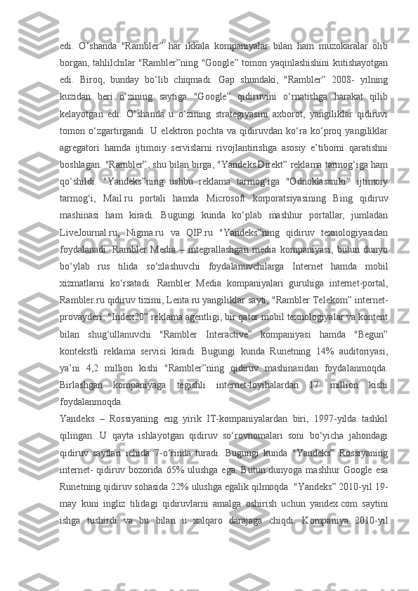 edi.   O‘shanda   "Rambler”   har   ikkala   kompaniyalar   bilan   ham   muzokaralar   olib
borgan, tahlilchilar "Rambler”ning "Google” tomon yaqinlashishini kutishayotgan
edi.   Biroq,   bunday   bo‘lib   chiqmadi.   Gap   shundaki,   "Rambler”   2008-   yilning
kuzidan   beri   o‘zining   saytiga   "Google”   qidiruvini   o‘rnatishga   harakat   qilib
kelayotgan   edi.   O‘shanda   u   o‘zining   strategiyasini   axborot,   yangiliklar   qidiruvi
tomon   o‘zgartirgandi.   U   elektron   pochta   va   qidiruvdan   ko‘ra   ko‘proq   yangiliklar
agregatori   hamda   ijtimoiy   servislarni   rivojlantirishga   asosiy   e’tiborni   qaratishni
boshlagan. "Rambler”, shu bilan birga, "Yandeks.Direkt” reklama tarmog‘iga ham
qo‘shildi.   "Yandeks”ning   ushbu   reklama   tarmog‘iga   "Odnoklassniki”   ijtimoiy
tarmog‘i,   Mail.ru   portali   hamda   Microsoft   korporatsiyasining   Bing   qidiruv
mashinasi   ham   kiradi.   Bugungi   kunda   ko‘plab   mashhur   portallar,   jumladan
LiveJournal.ru,   Nigma.ru   va   QIP.ru   "Yandeks”ning   qidiruv   texnologiyasidan
foydalanadi.   Rambler   Media   –   integrallashgan   media   kompaniyasi,   butun   dunyo
bo‘ylab   rus   tilida   so‘zlashuvchi   foydalanuvchilarga   Internet   hamda   mobil
xizmatlarni   ko‘rsatadi.   Rambler   Media   kompaniyalari   guruhiga   internet-portal,
Rambler.ru qidiruv tizimi, Lenta.ru yangiliklar sayti, "Rambler Telekom” internet-
provayderi, "Index20” reklama agentligi, bir qator mobil texnologiyalar va kontent
bilan   shug‘ullanuvchi   "Rambler   Interactive”   kompaniyasi   hamda   "Begun”
kontekstli   reklama   servisi   kiradi.   Bugungi   kunda   Runetning   14%   auditoriyasi,
ya’ni   4,2   million   kishi   "Rambler”ning   qidiruv   mashinasidan   foydalanmoqda.
Birlashgan   kompaniyaga   tegishli   internet-loyihalardan   17   million   kishi
foydalanmoqda.
Yandeks   –   Rossiyaning   eng   yirik   IT-kompaniyalardan   biri,   1997-yilda   tashkil
qilingan.   U   qayta   ishlayotgan   qidiruv   so‘rovnomalari   soni   bo‘yicha   jahondagi
qidiruv   saytlari   ichida   7-o‘rinda   turadi.   Bugungi   kunda   "Yandeks”   Rossiyaning
internet-  qidiruv bozorida 65%  ulushga ega.  Butun dunyoga mashhur  Google  esa
Runetning qidiruv sohasida 22% ulushga egalik qilmoqda. "Yandeks” 2010-yil 19-
may   kuni   ingliz   tilidagi   qidiruvlarni   amalga   oshirish   uchun   yandex.com   saytini
ishga   tushirdi   va   bu   bilan   u   xalqaro   darajaga   chiqdi.   Kompaniya   2010-yil 