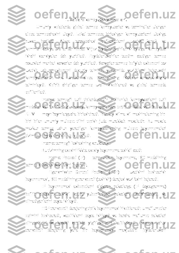 1. Xalqaro kompyuter tarmoqlari.
Umumiy   xolatlarda   global   tarmoq   kompyuterlar   va   terminallar   ulangan
aloqa   tarmoqchasini   ulaydi.   Lokal   tarmoqqa   birlashgan   kompyuterlarni   ulashga
ruxsat   beriladi.   Aloqa   tarmoqchasi   ma’lumotlarni   uzatish   kanali   va
kommunikatsiya uzellaridan iborat. Mijoz-foydalanuvchilar ishlaydigan kompyuter
ishchi   stansiyalar   deb   yuritiladi.   Foydalanuvchilar   taqdim   etadigan   tarmoq
resurslari   manbai   serverlar   deb   yuritiladi.   Serverlar   tarmoq   bo’ylab   axborotni   tez
uzatish   uchun,   axborotni   dasturiy   ta'minot   yordamida   vazifalarni   bajaruvchi
kompyuterlardir.   Bu   uzellar   aloqa   tarmog’ining   ishlash   samaradorligini
ta'minlaydi.   Ko’rib   chiqilgan   tarmoq   uzelli   xisoblanadi   va   global   tarmoqda
qo’llaniladi.
Internet   tarmog’i   turli   tiplardagi   o’n   millionlab   kompyuterlarni   turli
modellar   va   fasonlardagi   shaxsiy   kompyugerlardan   tortib   to   katta   va   o’ta   katta
EHM   —   meynfreymlargacha   birlashtiradi.   Bunday   xilma-xil   mashinalarning   bir-
biri   bilan   umumiy   muloqot   tilini   topish   juda   murakkab   masaladir.   Bu   masala
mazkur   tarmoq   uchun   yaratilgan   kompyuterlarning   muloqot   bayonnomalari
tizimidan foydalanish bilan hol etiladi.
Internet tarmog’i lavhasining strukturasi:
Bu tizimning asosini ikkita asosiy bayonnoma tashkil etadi:
—   Internet   Protocol   (IP)   —   tarmoqlararo   bayonnoma,   ISO   modelining
tarmoqli darajasi vazifasini bajaradi;
—   Tgansmission   Control   Protocol   (TCP)   —   uzatishni   boshqarish
bayonnomasi, ISO modelining transportli (tashish) darajasi vazifasini bajaradi.
IP   bayonnomasi   axborotlarni   elektron   paketlarga   (IP   deytagramma)
bo’lib   chiqishni   tashkil   etadi,   yuboriladigan   paketlarni   marshrutlaydi   va
olinadiganlarini qayta ishlaydi.
TCP transportli darajaning tipik bayonnomasi hisoblanadi: u ma’lumotlar
oqimini   boshqaradi,   xatoliklarni   qayta   ishlaydi   va   barcha   ma’lumot   paketlari
olinganligini   va   kerakli   tartibda   yig’ilganligini   kafolatlaydi.   Internet   uchun
transportli   darajaning   yana   bir   bayonnomasi   mavjuddir:   foydalanuvchi 