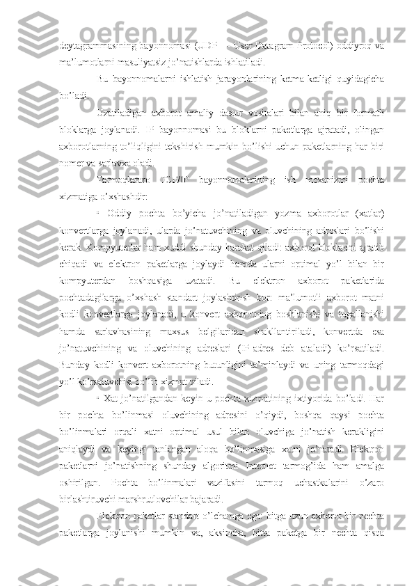 deytagrammasining bayonnomasi  (UDP — User  Datagram Protocol) oddiyroq va
ma’lumotlarni masuliyatsiz jo’natishlarda ishlatiladi.
Bu   bayonnomalarni   ishlatish   jarayonlarining   ketma-ketligi   quyidagicha
bo’ladi.
Uzatiladigan   axborot   amaliy   dastur   vositalari   bilan   aniq   bir   formatli
bloklarga   joylanadi.   IP   bayonnomasi   bu   bloklarni   paketlarga   ajratadi,   olingan
axborotlarning  to’liqligini  tekshirish   mumkin  bo’lishi  uchun  paketlarning  har   biri
nomer va sarlavxa oladi.
Tarmoqlararo   TCP/IP   bayonnomalarining   ish   mexanizmi   pochta
xizmatiga o’xshashdir:
•   Oddiy   pochta   bo’yicha   jo’natiladigan   yozma   axborotlar   (xatlar)
konvertlarga   joylanadi,   ularda   jo’natuvchining   va   oluvchining   adreslari   bo’lishi
kerak. Kompyuterlar ham xuddi shunday harakat qiladi: axborot bloklarini ajratib
chiqadi   va   elektron   paketlarga   joylaydi   hamda   ularni   optimal   yo’l   bilan   bir
kompyuterdan   boshqasiga   uzatadi.   Bu   elektron   axborot   paketlarida
pochtadagilarga   o’xshash   standart   joylashtirish   bor:   ma’lumotli   axborot   matni
kodli   konvertlarga   joylanadi,   u   konvert   axborotning   boshlanishi   va   tugallanishi
hamda   sarlavhasining   maxsus   belgilaridan   shakllantiriladi,   konvertda   esa
jo’natuvchining   va   oluvchining   adreslari   (IP-adres   deb   ataladi)   ko’rsatiladi.
Bunday   kodli   konvert   axborotning   butunligini   ta’minlaydi   va   uning   tarmoqdagi
yo’l ko’rsatuvchisi bo’lib xizmat qiladi.
•   Xat   jo’natilgandan   keyin   u   pochta   xizmatining   ixtiyorida   bo’ladi.   Har
bir   pochta   bo’linmasi   oluvchining   adresini   o’qiydi,   boshqa   qaysi   pochta
bo’linmalari   orqali   xatni   optimal   usul   bilan   oluvchiga   jo’natish   kerakligini
aniqlaydi   va   keyingi   tanlangan   aloqa   bo’linmasiga   xatni   jo’natadi.   Elektron
paketlarni   jo’natishning   shunday   algoritmi   Internet   tarmog’ida   ham   amalga
oshirilgan.   Pochta   bo’linmalari   vazifasini   tarmoq   uchastkalarini   o’zaro
birlashtiruvchi marshrutlovchilar bajaradi.
Elektron paketlar  standart  o’lchamga ega:  bitga uzun axborot bir nechta
paketlarga   joylanishi   mumkin   va,   aksincha,   bitta   paketga   bir   nechta   qisqa 