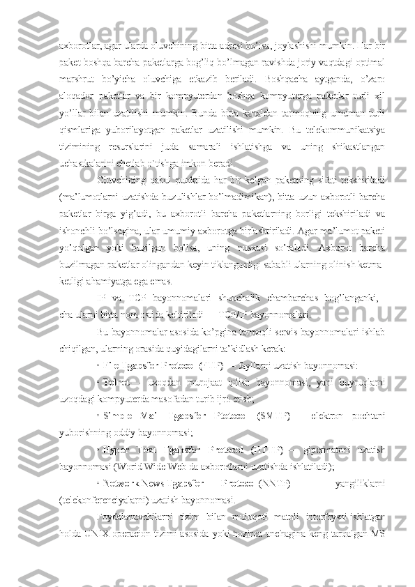 axborotlar, agar ularda oluvchining bitta adresi bo’lsa, joylashishi mumkin. Har bir
paket boshqa barcha paketlarga bog’liq bo’lmagan ravishda joriy vaqtdagi optimal
marshrut   bo’yicha   oluvchiga   etkazib   beriladi.   Boshqacha   aytganda,   o’zaro
aloqador   paketlar   va   bir   kompyuterdan   boshqa   kompyuterga   paketlar   turli   xil
yo’llar   bilan   uzatilishi   mumkin.   Bunda   bitta   kanaldan   tarmoqning   umuman   turli
qismlariga   yuborilayotgan   paketlar   uzatilishi   mumkin.   Bu   telekommunikatsiya
tizimining   resurslarini   juda   samarali   ishlatishga   va   uning   shikastlangan
uchastkalarini chetlab o`tishga imkon beradi.
Oluvchining   qabul   punktida   har   bir   kelgan   paketning   sifati   tekshiriladi
(ma’lumotlarni  uzatishda buzulishlar  bo’lmadimikan), bitta uzun axborotli  barcha
paketlar   birga   yig’adi,   bu   axborotli   barcha   paketlarning   borligi   tekshiriladi   va
ishonchli bo’lsagina, ular umumiy axborotga birlashtiriladi. Agar ma’lumot paketi
yo’qolgan   yoki   buzilgan   bo’lsa,   uning   nusxasi   so’raladi.   Axborot   barcha
buzilmagan paketlar olingandan keyin tiklanganligi sababli ularning olinish ketma-
ketligi ahamiyatga ega emas.
IP   va   TCP   bayonnomalari   shunchalik   chambarchas   bog’langanki,  
cha ularni bitta nom ostida keltiriladi — TCP/IP bayonnomalari.
Bu bayonnomalar asosida ko’pgina tarmoqli servis bayonnomalari ishlab
chiqilgan, ularning orasida quyidagilarni ta’kidlash kerak:
•   File Tgapsfer Protocol (FTP)   — fayllarni uzatish bayonnomasi:
•   Telnet   —   uzoqdan   murojaat   qilish   bayonnomasi,   yani   buyruqlarni
uzoqdagi kompyuterda masofadan turib ijro etish;
•   Simple   Mail   Tgapsfer   Ptotocol   (SMTP)   —   elektron   pochtani
yuborishning oddiy bayonnomasi; __
•   Hyper   Text   Tgapsfer   Protocol   (HTTP)   —   gipermatnni   uzatish
bayonnomasi (Worid Wide Web da axborotlarni uzatishda ishlatiladi);
•   Network   News   Tgapsfer   Protocol   (NNTP)   —   yangiliklarni
(telekonferenciyalarni) uzatish bayonnomasi.
Foydalanuvchilarni   tizim   bilan   muloqoti   matnli   interfeysni   ishlatgan
holda UNIX operacion  tizimi  asosida  yoki  hozirda anchagina  keng tarqalgan MS 