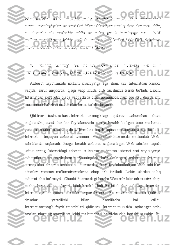 Windows/Windows   NT   muxitida   amalga   oshirilib,   bu   muxit   uchun   Internet   ning
barcha  texnologiyalari   va  servislari   bilan  ishlaydigan   amaliy  dasturlar   mavjuddir,
bu   dasturlar   o’z   navbatida   oddiy   va   qulay   grafik   interfeysga   ega.   UNIX
ma’lumotlarni   tarmoq   ichida   kodlash   uchun   KOI-8   kodlari   ishlatiladi,   Windows
muxitida esa ANSI standartidagi kodlar ishlatiladi.
2.   Internet   tarmog’i   va   qidiruv   tizimlarida   mutaxassilikka   doir
ma’lumotlarni izlash, saqlash va foydalanish texnologoiyalari.
Axborot   hayotimizda   muhim   ahamiyatga   ega   ekan,   uni   Internetdan   kerakli
vaqtda,   zarur   miqdorda,   qisqa   vaqt   ichida   olib   turishimiz   kerak   bo'ladi.   Lekin,
Internetdan  axborotni   qisqa  vaqt   ichida olish  muammosi   ham  bor.  Bu darsda  shu
muammoni hal etish usullaridan birini ko'rib chiqamiz.
Qidiruv   tushunchasi.   Int е rn е t   tarmog’idagi   qidiruv   tushunchasi   shuni
anglatadiki,   bunda   har   bir   foydalanuvchi   o’ziga   k е rakli   bo’lgan   biror   ma'lumot
yoki   mat е rialni   maxsus   qidiruv   tizimlari   orqali   topish   imkoniyatiga   ega   bo’ladi.
Internet   -   bepoyon   axborot   ummoni.   Axborotlar   Internetda   millionlab   Web-
sahifalarda   saqlanadi.   Bizga   kerakli   axborot   saqlanadigan   Web-sahifani   topish
uchun   uning   Internetdagi   adresini   bilish   zarur.   Ammo   internet   soat   sayin   yangi
axborotlar   bilan   boyib   boradi.   Shuningdek,   ba'zi   (eskirgan)   axborotlar   Internet
tarmog'idan   chiqarib   tashlanadi.   Internetdagi   ko'p   foydalaniladigan   Web-sahifalar
adreslari   maxsus   ma'lumotnomalarda   chop   etib   turiladi.   Lekin   ulardan   to'liq
axborot olib bo'lmaydi. Chunki Internetdagi barcha Web-sahifalar adreslarini chop
etish uchun juda katta hajmli kitob kerak bo'ladi. Bu kitob chop etib tugatilmasidan
Internetdagi   bir   qancha   adreslar   o'zgarishi   aniq.   Bu   muammo   maxsus   Qidiruv
tizimlari   yaratilishi   bilan   osonlikcha   hal   etildi.
Int е rn е t   tarmog’i   foydalanuvchilari   qidiruvni   Int е rn е t   muhitida   joylashgan   v е b-
saytlar,  ularning  manzili  va  ichki  ma'lumotlari  bo’yicha  olib borishi   mumkin.  Bu 