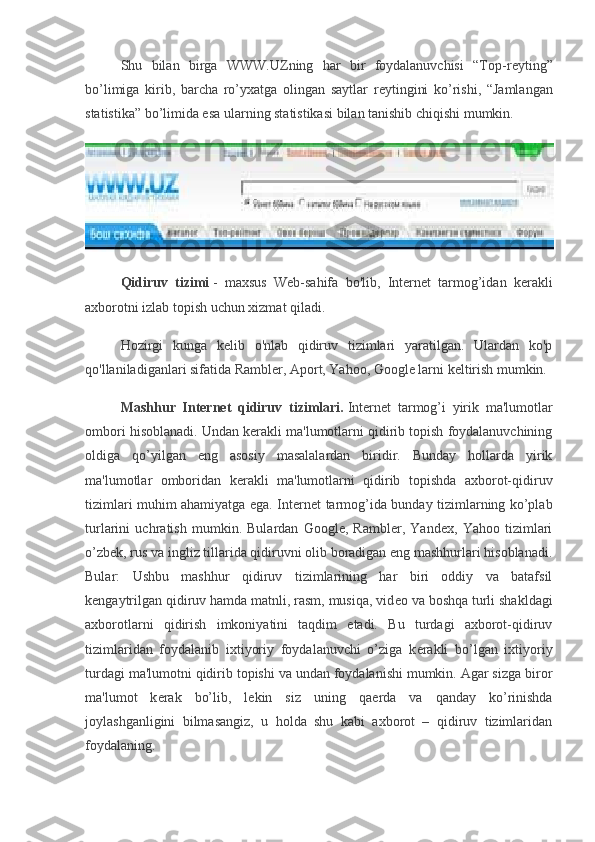 Shu   bilan   birga   WWW.UZning   har   bir   foydalanuvchisi   “Top-r е yting”
bo’limiga   kirib,   barcha   ro’yxatga   olingan   saytlar   r е ytingini   ko’rishi,   “Jamlangan
statistika” bo’limida esa ularning statistikasi bilan tanishib chiqishi mumkin.
Qidiruv   tizimi   -   maxsus   Web-sahifa   bo'lib,   Internet   tarmog’idan   kerakli
axborotni izlab topish uchun xizmat qiladi.
Hozirgi   kunga   kelib   o'nlab   qidiruv   tizimlari   yaratilgan.   Ulardan   ko'p
qo'llaniladiganlari sifatida Rambler, Aport, Yahoo, Google larni keltirish mumkin.
Mashhur   Intеrnеt   qidiruv   tizimlari.   Intеrnеt   tarmog’i   yirik   ma'lumotlar
ombori hisoblanadi.  Undan k е rakli ma'lumotlarni qidirib topish foydalanuvchining
oldiga   qo’yilgan   eng   asosiy   masalalardan   biridir.   Bunday   hollarda   yirik
ma'lumotlar   omboridan   k е rakli   ma'lumotlarni   qidirib   topishda   axborot-qidiruv
tizimlari muhim ahamiyatga ega. Int е rn е t tarmog’ida bunday tizimlarning ko’plab
turlarini   uchratish   mumkin.   Bulardan   Google,   Rambler,   Yandex,   Yahoo   tizimlari
o’zb е k, rus va ingliz tillarida qidiruvni olib boradigan eng mashhurlari hisoblanadi.
Bular:   Ushbu   mashhur   qidiruv   tizimlarining   har   biri   oddiy   va   batafsil
k е ngaytrilgan qidiruv hamda matnli, rasm, musiqa, vid е o va boshqa turli shakldagi
axborotlarni   qidirish   imkoniyatini   taqdim   etadi.   Bu   turdagi   axborot-qidiruv
tizimlaridan   foydalanib   ixtiyoriy   foydalanuvchi   o’ziga   k е rakli   bo’lgan   ixtiyoriy
turdagi ma'lumotni qidirib topishi va undan foydalanishi mumkin. Agar sizga biror
ma'lumot   k е rak   bo’lib,   l е kin   siz   uning   qa е rda   va   qanday   ko’rinishda
joylashganligini   bilmasangiz,   u   holda   shu   kabi   axborot   –   qidiruv   tizimlaridan
foydalaning. 