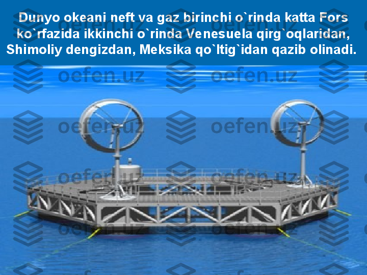 Dunyo okeani neft va gaz birinchi o`rinda katta Fors 
ko`rfazida ikkinchi o`rinda Venesuela qirg`oqlaridan, 
Shimoliy dengizdan, Meksika qo`ltig`idan qazib 
olinadi. Xitoy, Kanada, AQSH, Avstraliya, Irlandiya,  
Gretsiya, Fransiya va boshqa mamlakatlar sohillarida 
toshko`mirning yuzdan ortiq yirik konlari mavjud .Dunyo okeani neft va gaz birinchi o`rinda katta Fors 
ko`rfazida ikkinchi o`rinda Venesuela qirg`oqlaridan, 
Shimoliy dengizdan, Meksika qo`ltig`idan qazib olinadi.  