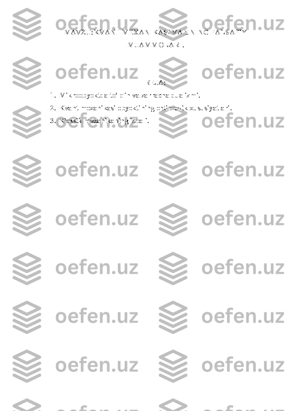 MAVZU: KVANT MEXANIKASI VA UNING FALSAFIY
MUAMMOLARI.
REJA:
1. Mikroobyektda to’lqin va zarracha dualizmi.
2. Kvant mexanikasi obyektining ehtimollik xususiyatlari.
3. Klassik mexanikaning ideali. 