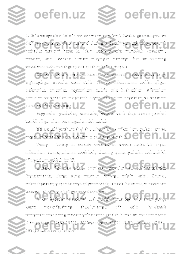 1.   Mikroobyektda   to’lqin   va   zarracha   dualizmi.   Evklid   geometriyasi   va
Galiley – Nyuton fizikasi tushunchalari asosida tabiiyot fani oddiy mexanik
hodisalar   tasvirini   bersa-da,   lekin   uncha-muncha   murakkab   xossalarni,
masalan,   katta   tezlikda   harakat   qilayotgan   jismdagi   fazo   va   vaqtning
xossalarini tushuntirishga ojizlik qilishini ko’rib chiqdik. 
XX asr boshida atom zarrachalarining mexanistik tasavvurlar doirasiga
sig’maydigan   xossalar   kashf   etildi.   Olimlar   mikroolamni   tashkil   qilgan
elektronlar,   protonlar,   neytronlarni   tadqiq   qila   boshladilar.   Mikroolam
qonunlari  va  xossalari  biz  yashab  turgan  makroolam  obyektlari  va  xossalari
butunlay o’xshamas ekan.
Sayyoralar,   yulduzlar,   kometalar,   kvazlar   va   boshqa   osmon   jismlari
tashkil qilgan olam esa megaolam deb ataladi. 
XX asr tabiiyotshunosligi shu uchta olam – mikroolam, makroolam va
megaolam xossalari va qonunlarini o’rganishga kirishdi. 
Tabiiy   –   tarixiy   til   asosida   shakllangan   klassik   fizika   tili   orqali
mikroolam   va   megaolamni   tasvirlash,   ularning   qonuniyatlarini   tushuntirish
nihoyatda murakkab bo’ldi.
Klassik   fizikada   ishlab   chiqilgan   atamalar   va   tushunchalardan
foydalanishda,   ularga   yang   mazmun   berishga   to’g’ri   keldi.   Chunki,
mikroobyektlar, yuqorida qayd qilganimizdek, klassik fizika nuqtai nazaridan
tasavvur qilish qiyin bo’lgan xossalarga ega.
Mikroobyektlar   xossalarini   tushuntirish   borasidagi   izlanishlar   yangi,
kvant   mexanikasining   shakllanishiga   olib   keldi.   Noklassik
tabiiyotshunosligining mazkur yo’nalishini asoslab berish va rivojlantirishda
E.Shryodnger   (1887-1961),   V.Geyzenberg   (1901-1976),   M.Bron   (1882-
1970) katta hissa qo’shdilar. 