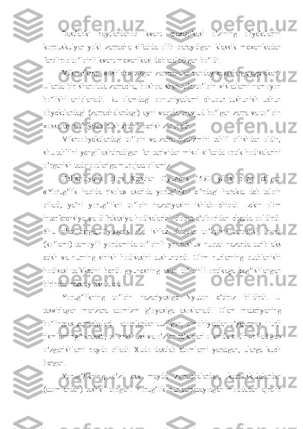 Dastlabki   paytlardanoq   kvant   mexanikasi   o’zining   obyektlarini
korpuskulyar   yoki   zarracha   sifatida   olib   qaraydigan   klassik   mexanikadan
farqliroq to’lqinli kvant mexanikasi deb ataladigan bo’ldi. 
Mikroolamni «ushlab» turgan zarrachalar qanday xossalarga ega ekan?
Ularda   bir   sharoitda   zarracha,   boshqa   sharoitda   to’lqin   xislatlarni   namoyon
bo’lishi   aniqlanadi.   Bu   olamdagi   qonuniyatlarni   chuqur   tushunish   uchun
obyektlardagi  (zarrachalardagi) ayni vaqtda  mavjud  bo’lgan  zarra  va  to’lqin
xossalari mohiyatini tushuntirib berish zarur edi. 
Mikroobyektlardagi   to’lqin   va   zarra   dualizmini   tahlil   qilishdan   oldin,
shu tahlilni yengillashtiradigan fan tarixidan misol sifatida optik hodisalarini
o’rganish tadqiqotlariga murojaat qilamiz. 
Gollandiyalik   olim   Xristian   Gyugens   1690   yilda   chop   etilgan
«Yorug’lik   haqida   risola»   asarida   yorug’likni   efirdagi   harakat   deb   talqin
qiladi,   ya’ni   yorug’likni   to’lqin   nazariyasini   ishlab   chiqdi.   Lekin   olim
interferensiya   va   difrakasiya   hodisalarini   diqqat   e’tiboridan   chetda   qoldirdi.
Shu   bilan   birga,   Gyugens   o’zi   ishlab   chiqqan   to’lqinni   tarqalish   fronti
(ko’lami)   tamoyili   yordamida   to’lqinli   yondashuv   nuqtai   nazarda   turib   aks
etish   va   nurning   sinish   hodisasini   tushuntirdi.   Olim   nurlarning   qutblanishi
hodisasi   tafsilotini   berdi.   gyunesning   asari   to’lqinli   optikaga   bag’ishlangan
birinchi nazariy risola edi. 
Yorug’likning   to’lqin   nazariyasiga   Nyuton   e’tiroz   bildirdi.   U
tasvirlagan   manzara   atomizm   g’oyasiga   asoslanadi.   Olam   materiyaning
bo’linmas zarrachalari – atomlardan tuzilgan, u mohiyatdan o’zgarmas. Turli
jismlarning harakati, to’qnashuvi va o’zaro ta’sirlari olamda sodir bo’ladigan
o’zgarishlarni   paydo   qiladi.   Xudo   dastlab   atomlarni   yaratgan,   ularga   kuch
bergan.
Yorug’likning   o’zi   esa   mayda   zarrachalardan,   korpuskulalardan
(atomlardan)   tashkil   topgan.   Yorug’lik   nur   tarqatayotgan   moddadan   ajralib 