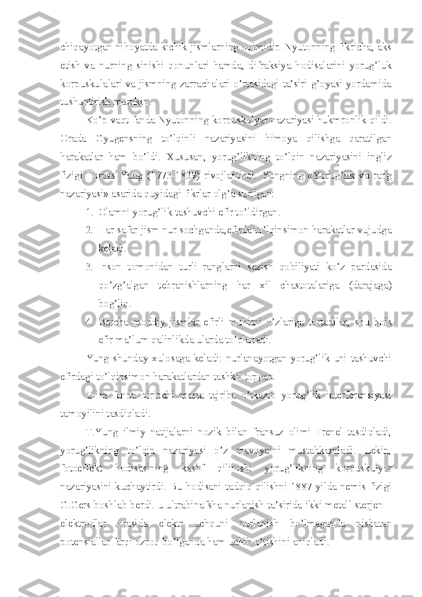 chiqayotgan nihoyatda kichik jismlarning oqimidir. Nyutonning fikricha, aks
etish   va   nurning   sinishi   qonunlari   hamda,   difraksiya   hodisalarini   yorug’luk
korpuskulalari va jismning zarrachalari o’rtasidagi ta’siri g’oyasi yordamida
tushuntirish mumkin.
Ko’p vaqt fanda Nyutonning korpuskulyar nazariyasi hukmronlik qildi.
Orada   Gyugensning   to’lqinli   nazariyasini   himoya   qilishga   qaratilgan
harakatlar   ham   bo’ldi.   Xususan,   yorug’likning   to’lqin   nazariyasini   ingliz
fizigi   Tomas   Yung   (1773-1829)   rivojlantirdi.   Yungning   «Yorug’lik   va   rang
nazariyasi» asarida quyidagi fikrlar olg’a surilgan:
1. Olamni yorug’lik tashuvchi efir to’ldirgan.
2. Har safar jism nur sochganda,efirda to’lqinsimon harakatlar vujudga
keladi.
3. Inson   tomonidan   turli   ranglarni   sezish   qobiliyati   ko’z   pardasida
qo’zg’algan   tebranishlarning   har   xil   chastotalariga   (darajaga)
bog’liq.
4. Barcha   moddiy   jismlar   efirli   muhitni   o’zlariga   tortadilar,   shu   bois
efir ma’lum qalinlikda ularda to’planadi. 
Yung shunday xulosaga keladi: nurlanayotgan yorug’lik uni tashuvchi
efirdagi to’lqinsimon harakatlardan tashkil topgan.
Olim   fanda   birinchi   marta   tajriba   o’tkazib   yorug’lik   interferensiyasi
tamoyilini tasdiqladi. 
T.Yung   ilmiy   natijalarni   nozik   bilan   fransuz   olimi   Frenel   tasdiqladi,
yorug’likning   to’lqin   nazariyasi   o’z   mavqyeini   mustahkamladi.   Lekin,
fotoeffekt   hodisasining   kashf   qilinishi   yorug’likning   korpuskulyar
nazariyasini kuchaytirdi. Bu hodisani tadqiq qilishni 1887 yilda nemis fizigi
G.Gers boshlab berdi. u ultrabinafsha nurlanish ta’sirida ikki metall sterjen –
elektrodlar   orasida   elektr   uchquni   nurlanish   bo’lmaganda   nisbatan
potensiallar farqi ozroq bo’lganda ham uchib o’tishini aniqladi.  