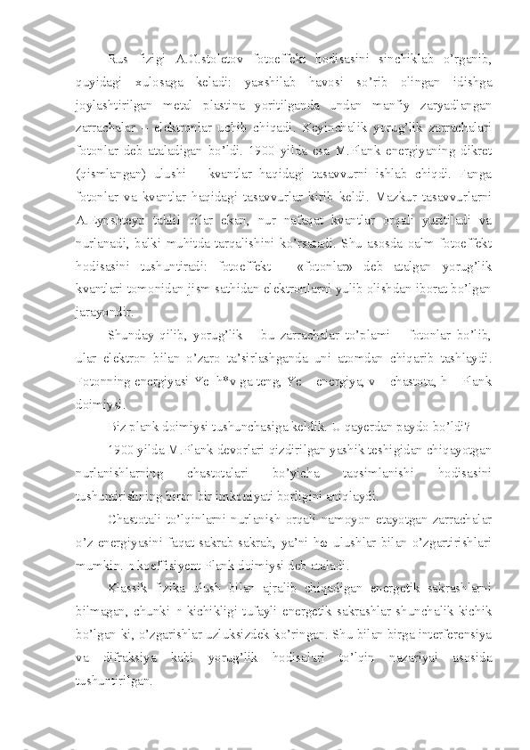 Rus   fizigi   A.G.stoletov   fotoeffekt   hodisasini   sinchiklab   o’rganib,
quyidagi   xulosaga   keladi:   yaxshilab   havosi   so’rib   olingan   idishga
joylashtirilgan   metal   plastina   yoritilganda   undan   manfiy   zaryadlangan
zarrachalar   –   elektronlar   uchib   chiqadi.   Keyinchalik   yorug’lik   zarrachalari
fotonlar   deb   ataladigan   bo’ldi.   1900   yilda   esa   M.Plank   energiyaning   dikret
(qismlangan)   ulushi   –   kvantlar   haqidagi   tasavvurni   ishlab   chiqdi.   Fanga
fotonlar   va   kvantlar   haqidagi   tasavvurlar   kirib   keldi.   Mazkur   tasavvurlarni
A.Eynshteyn   tahlil   qilar   ekan,   nur   nafaqat   kvantlar   orqali   yuritiladi   va
nurlanadi,   balki   muhitda   tarqalishini   ko’rsatadi.   Shu   asosda   oalm   fotoeffekt
hodisasini   tushuntiradi:   fotoeffekt   –   «fotonlar»   deb   atalgan   yorug’lik
kvantlari tomonidan jism sathidan elektronlarni yulib olishdan iborat bo’lgan
jarayondir. 
Shunday   qilib,   yorug’lik   –   bu   zarrachalar   to’plami   –   fotonlar   bo’lib,
ular   elektron   bilan   o’zaro   ta’sirlashganda   uni   atomdan   chiqarib   tashlaydi.
Fotonning energiyasi Ye=h*v ga teng, Ye – energiya, v – chastota, h – Plank
doimiysi.
Biz plank doimiysi tushunchasiga keldik. U qayerdan paydo bo’ldi? 
1900 yilda M.Plank devorlari qizdirilgan yashik teshigidan chiqayotgan
nurlanishlarning   chastotalari   bo’yicha   taqsimlanishi   hodisasini
tushuntirishning biron bir imkoniyati borligini aniqlaydi. 
Chastotali   to’lqinlarni   nurlanish   orqali   namoyon   etayotgan   zarrachalar
o’z  energiyasini  faqat  sakrab-sakrab,  ya’ni  hω  ulushlar  bilan  o’zgartirishlari
mumkin.  ћ  koeffisiyent Plank doimiysi deb ataladi. 
Klassik   fizika   ulush   bilan   ajralib   chiqadigan   energetik   sakrashlarni
bilmagan,   chunki   ћ   kichikligi   tufayli   energetik   sakrashlar   shunchalik   kichik
bo’lgan-ki, o’zgarishlar uzluksizdek ko’ringan. Shu bilan birga interferensiya
va   difraksiya   kabi   yorug’lik   hodisalari   to’lqin   nazariyai   asosida
tushuntirilgan.  