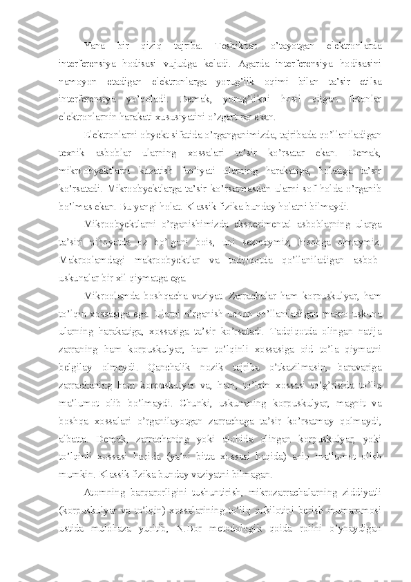 Yana   bir   qiziq   tajriba.   Teshikdan   o’tayotgan   elektronlarda
interferensiya   hodisasi   vujudga   keladi.   Agarda   interferensiya   hodisasini
namoyon   etadigan   elektronlarga   yorug’lik   oqimi   bilan   ta’sir   etilsa
interferensiya   yo’qoladi.   Demak,   yorug’likni   hosil   qilgan   fotonlar
elektronlarnin harakati xususiyatini o’zgartirar ekan.
Elektronlarni obyekt sifatida o’rganganimizda, tajribada qo’llaniladigan
texnik   asboblar   ularning   xossalari   ta’sir   ko’rsatar   ekan.   Demak,
mikroobyektlarni   kuzatish   faoliyati   ularning   harakatiga,   holatiga   ta’sir
ko’rsatadi.   Mikroobyektlarga   ta’sir   ko’rsatmasdan   ularni   sof   holda   o’rganib
bo’lmas ekan. Bu yangi holat. Klassik fizika bunday holatni bilmaydi. 
Mikroobyektlarni   o’rganishimizda   eksperimental   asboblarning   ularga
ta’siri   nihoyatda   oz   bo’lgani   bois,   uni   sezmaymiz,   hisobga   olmaymiz.
Makroolamdagi   makroobyektlar   va   tadqiqotda   qo’llaniladigan   asbob-
uskunalar bir xil qiymatga ega.
Mikroolamda   boshqacha   vaziyat.   Zarrachalar   ham   korpuskulyar,   ham
to’lqin  xossasiga   ega.   Ularni  o’rganish  uchun  qo’llaniladigan   makro-uskuna
ularning   harakatiga,   xossasiga   ta’sir   ko’rsatadi.   Tadqiqotda   olingan   natija
zarraning   ham   korpuskulyar,   ham   to’lqinli   xossasiga   oid   to’la   qiymatni
belgilay   olmaydi.   Qanchalik   nozik   tajriba   o’tkazilmasin,   baravariga
zarrachaning   ham   korpuskulyar   va,   ham,   to’lqin   xossasi   to’g’risida   to’liq
ma’lumot   olib   bo’lmaydi.   Chunki,   uskunaning   korpuskulyar,   magnit   va
boshqa   xossalari   o’rganilayotgan   zarrachaga   ta’sir   ko’rsatmay   qolmaydi,
albatta.   Demak,   zarrachaning   yoki   alohida   olingan   korpuskulyar,   yoki
to’lqinli   xossasi   haqida   (ya’ni   bitta   xossasi   haqida)   aniq   ma’lumot   olish
mumkin. Klassik fizika bunday vaziyatni bilmagan.
Atomning   barqarorligini   tushuntirish,   mikrozarrachalarning   ziddiyatli
(korpuskulyar   va   to’lqin)   xossalarining   to’liq   tafsilotini   berish   mumammosi
ustida   mulohaza   yuritib,   N.Bor   metodologik   qoida   rolini   o’ynaydigan 