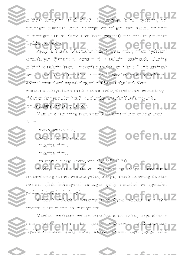 to’ldirish   tamoyilini   ishlab   chiqdi.   Bu   tamoyilga   ko’ra,   obyektning   bir-
butunligini   tasvirlash   uchun   bir-biriga   zid   bo’lgan,   ayni   vaqtda   bir-birini
to’ldiradigan   ikki   xil   (klassik   va   kvant   mexanik)   tushunchalar   guruhidan
foydalanmoq lozim.
Aytaylik,   klassik   fizika   tushunchalar   bilan   atomdagi   mikroobyektlarni
korpuskulyar   (jismsimon,   zarrasimon)   xossalarini   tasvirlasak,   ularning
to’lqinli   xossalarini   kvant   –   mexanik   tushunchalari   bilan   to’ldirib   tasvirlash
kerak bo’ladi. Bu obyektning bir – butun, to’la tavsiflash imkoniyatini beradi.
2Kvant mexanikasi obyektining ehtimollik xususiyatlari.  Kvant 
mexanikasi nihoyatda murakkab, nozik xossalar, aloqadorliklar va miqdoriy 
nisbatlar olamiga qadam bosdi. Bu olamdagi unsurlar klassik mexanika 
qonuniyatlariga bo’ysunmas ekan.
Masalan, elektronning kvant xolati 5 ta kvant sonlar bilan belgilanadi. 
Bular:
- asosiy kvant soni n;
- azimutning kvant soni l;
- magnit soni m
1 ;
- magnit soni m
2 ;
- aylanish burchagi lahzasi, spini (1, 054*10 34
J*s).
Bunday   murakkab   xossa   va   tomonlarga   ega   bo’lgan   «elementar»
zarrachalarning harakati va xususiyatlari, tabiiyki, klassik fizikaning oldindan
bashorat   qilish   imkoniyatini   beradigan   qat’iy   qonunlari   va   qiymatlari
yordamida tasvirlab bo’lmaydi. 
Aniqrog’i,   noklassik   fizikaning   mikroobyekt   harakati   va   holatini
bashorat qilishi ehtimolli xarakterga ega.
Masalan,   manbadan   ma’lum   masofada   erkin   turibdi,   unga   elektron
borib   tushishi   kerak.   Biz   qanday   mukammal   asbob-uskunadan
foydalanishimizdan   qat’iy   nazar,   elektron   ekranni   qaysi   joyiga   borib 