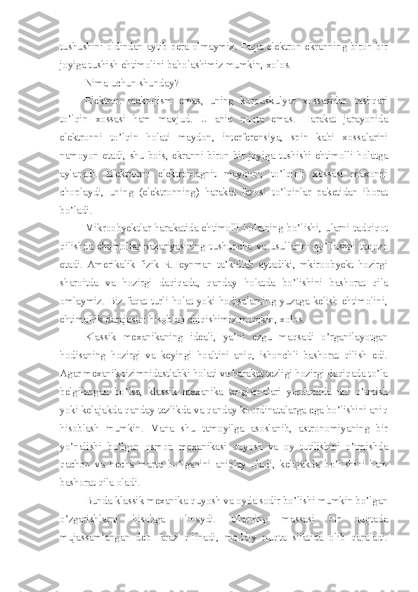 tushushini oldindan aytib bera olmaymiz. Faqat elektron ekranning biron-bir
joyiga tushish ehtimolini baholashimiz mumkin, xolos.
Nima uchun shunday?
Elektron   makrojism   emas,   uning   korpuskulyar   xossasidan   tashqari
to’lqin   xossasi   ham   mavjud.   U   aniq   nuqta   emas.   Harakat   jarayonida
elektronni   to’lqin   holati   maydon,   interferensiya,   spin   kabi   xossalarini
namoyon   etadi,   shu   bois,   ekranni   biron-bir   joyiga   tushishi   ehtimolli   holatga
aylanadi.   Elektronni   elektromagnit   maydoni,   to’lqinli   xossasi   makonni
choplaydi,   uning   (elektronning)   harakat   fazosi   to’lqinlar   paketidan   iborat
bo’ladi. 
Mikroobyektlar harakatida ehtimolli holatning bo’lishi, ularni tadqiqot
qilishda   ehtimollar   nazariyasining   tushuncha   va   usullarini   qo’llashni   taqozo
etadi.   Amerikalik   fizik   R.Feynman   ta’kidlab   aytadiki,   mkiroobyekt   hozirgi
sharoitda   va   hozirgi   daqiqada,   qanday   holatda   bo’lishini   bashorat   qila
omlaymiz. Biz faqat turli holat yoki hodisalarning yuzaga kelish ehtimolini,
ehtimollik darajasini hisoblab chiqishimiz mumkin, xolos. 
Klassik   mexanikaning   ideali,   ya’ni   ezgu   maqsadi   o’rganilayotgan
hodisaning   hozirgi   va   keyingi   hoaltini   aniq,   ishonchli   bashorat   qilish   edi.
Agar mexanik tizimnidastlabki holati va harakat tezligi hozirgi daqiqada to’la
belgilangan   bo’lsa,   klassik   mexanika   tenglamalari   yordamida   uni   o’tmish
yoki kelajakda qanday tezlikda va qanday koordinatalarga ega bo’lishini aniq
hisoblash   mumkin.   Mana   shu   tamoyilga   asoslanib,   astronomiyaning   bir
yo’nalishi   bo’lgan   osmon   mexanikasi   quyosh   va   oy   tutilishini   o’tmishda
qachon   va   necha   marta   bo’lganini   aniqlay   oladi,   kelajakda   bo’lishini   ham
bashorat qila oladi. 
Bunda klassik mexanika quyosh va oyda sodir bo’lishi mumkin bo’lgan
o’zgarishlarni   hisobga   olmaydi.   Ularning   massasi   bir   nuqtada
mujassamlangan   deb   faraz   qilinadi,   moddiy   nuqta   sifatida   olib   qaraladi. 