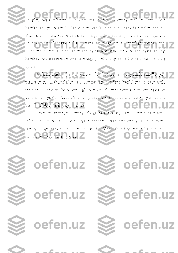 To’g’ri,   sayyoralarning   bir   aniq   hislati   bor.   Ularning   ma’lum   orbitadagi
harakatlari qat’iy amal qiladigan mexanika qonunlari asosida amalga oshadi.
Buni   esa   differensial   va   integral   tenglamalar   tizimi   yordamida   har   qancha
aniqlik   bilan   ifodalasa   bo’ladi.   Mana   shunday   harakat   aniqligi,   qat’iy   amal
qiladigan dinamik qonunlar mikroobyektlarga xos emas. Mikroobyektlarning
harakati   va   xossalarimakroolamdagi   jismlarning   xossalaridan   tubdan   farq
qiladi. 
Makroolamdagi jismlar va tizimlarni o’rganish jarayonida shakllangan
tasavvurlar,   tushunchalar   va   tamoyillarni   mikroobyektlarni   o’rganishda
ishlatib bo’lmaydi. Nils Bor olg’a surgan to’ldirish tamoyili makroobyektlar
va   mikroobyektlar   turli   o’rtasidagi   nisbatni   xil   ma’nolar   berish   yordamida
tasvif etilishini ta’kidlaydi, xolos.
Lekin   mikroobyektlarning   o’ziga   xos   xususiyatlari   ularni   o’rganishda
to’ldirish tamoyilidan tashqari yana boshqa, ruxsat beruvchi yoki taqiqlovchi
tamoyillarga   asoslanishini   taqozo   etadi.   Mana   shunday   tamoyillardan   biri
noaniqlik nisbati tamoyilidir. 