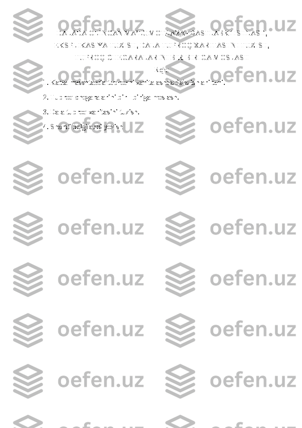 DALADA OLINGAN MA’LUMOTLARNI DASTLABKI ISHLASH,
EKSPLIKASIYA TUZISH, DALA TUPROQ XARITASI-NI TUZISH,
TUPROQ CHEGARALARINI BIR-BIRIGA MOSLASH  
Reja:
1. Katta masshtabda tuproqni xaritalashda dala ishlari turi. 
2. Tuproq chegaralarini bir - biriga moslash. 
3. Dala tuproq xaritasini tuzish. 
4. Shartli belgilarni yozish  