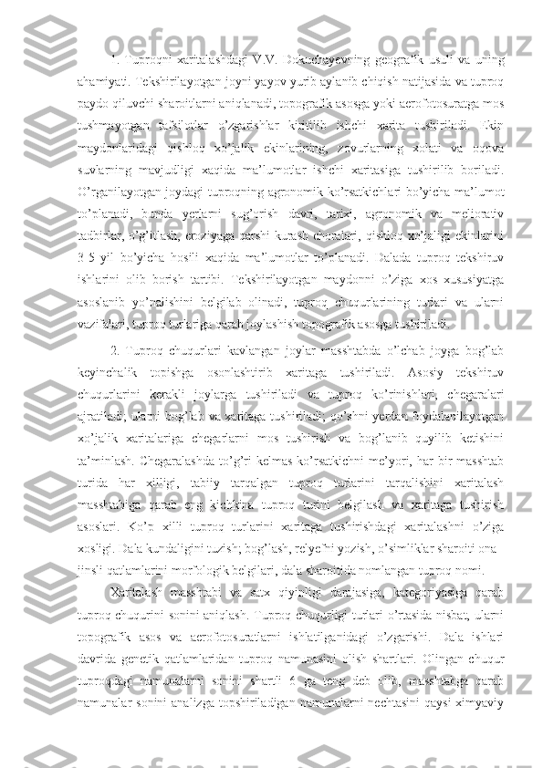 1.   Tuproqni   xaritalashdagi   V.V.   Dokuchayevning   geografik   usuli   va   uning
ahamiyati. Tekshirilayotgan joyni yayov yurib aylanib chiqish natijasida va tuproq
paydo qiluvchi sharoitlarni aniqlanadi, topografik asosga yoki aerofotosuratga mos
tushmayotgan   tafsilotlar   o’zgarishlar   kiritilib   ishchi   xarita   tushiriladi.   Ekin
maydonlaridagi   qishloq   xo’jalik   ekinlarining,   zovurlarning   xolati   va   oqova
suvlarning   mavjudligi   xaqida   ma’lumotlar   ishchi   xaritasiga   tushirilib   boriladi.
O’rganilayotgan joydagi tuproqning agronomik ko’rsatkichlari bo’yicha ma’lumot
to’planadi,   bunda   yerlarni   sug’orish   davri,   tarixi,   agronomik   va   meliorativ
tadbirlar, o’g’itlash, eroziyaga qarshi kurash choralari, qishloq xo’jaligi ekinlarini
3-5   yil   bo’yicha   hosili   xaqida   ma’lumotlar   to’planadi.   Dalada   tuproq   tekshiruv
ishlarini   olib   borish   tartibi.   Tekshirilayotgan   maydonni   o’ziga   xos   xususiyatga
asoslanib   yo’nalishini   belgilab   olinadi,   tuproq   chuqurlarining   turlari   va   ularni
vazifalari, tuproq turlariga qarab joylashish topografik asosga tushiriladi. 
2.   Tuproq   chuqurlari   kavlangan   joylar   masshtabda   o’lchab   joyga   bog’lab
keyinchalik   topishga   osonlashtirib   xaritaga   tushiriladi.   Asosiy   tekshiruv
chuqurlarini   kerakli   joylarga   tushiriladi   va   tuproq   ko’rinishlari,   chegaralari
ajratiladi;  ularni bog’lab va xaritaga tushiriladi;  qo’shni  yerdan foydalanilayotgan
xo’jalik   xaritalariga   chegarlarni   mos   tushirish   va   bog’lanib   quyilib   ketishini
ta’minlash.   Chegaralashda  to’g’ri   kelmas  ko’rsatkichni  me’yori,  har  bir   masshtab
turida   har   xilligi,   tabiiy   tarqalgan   tuproq   turlarini   tarqalishini   xaritalash
masshtabiga   qarab   eng   kichkina   tuproq   turini   belgilash   va   xaritaga   tushirish
asoslari.   Ko’p   xilli   tuproq   turlarini   xaritaga   tushirishdagi   xaritalashni   o’ziga
xosligi. Dala kundaligini tuzish; bog’lash, relyefni yozish, o’simliklar sharoiti ona 
jinsli qatlamlarini morfologik belgilari, dala sharoitida nomlangan tuproq nomi. 
Xaritalash   masshtabi   va   satx   qiyinligi   darajasiga,   kategoriyasiga   qarab
tuproq chuqurini sonini aniqlash. Tuproq chuqurligi turlari o’rtasida nisbat, ularni
topografik   asos   va   aerofotosuratlarni   ishlatilganidagi   o’zgarishi.   Dala   ishlari
davrida   genetik   qatlamlaridan   tuproq   namunasini   olish   shartlari.   Olingan   chuqur
tuproqdagi   namunalarni   sonini   shartli   6   ga   teng   deb   olib,   masshtabga   qarab
namunalar  sonini  analizga  topshiriladigan  namunalarni  nechtasini  qaysi  ximyaviy 