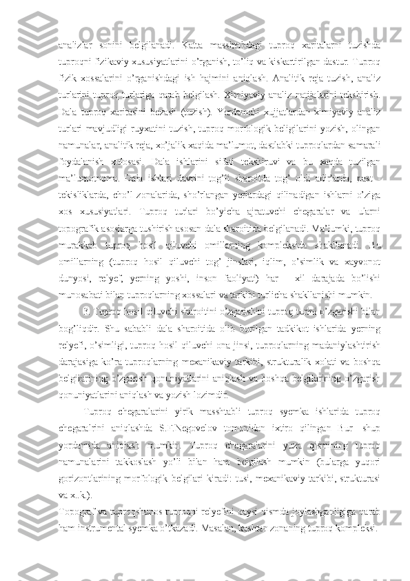 analizlar   sonini   belgilanadi.   Katta   masshtabdagi   tuproq   xaritalarni   tuzishda
tuproqni fizikaviy xususiyatlarini o’rganish, to’liq va kiskartirilgan dastur. Tuproq
fizik   xossalarini   o’rganishdagi   ish   hajmini   aniqlash.   Analitik   reja   tuzish,   analiz
turlarini   tuproq   turlariga   qarab   belgilash.   Ximiyaviy   analiz   natijalarini   tekshirish.
Dala   tuproq   xaritasini   bezash   (tuzish).   Yerdamchi   xujjatlardan   ximiyaviy   analiz
turlari   mavjudligi   ruyxatini   tuzish,   tuproq   morfologik   beligilarini   yozish,   olingan
namunalar, analitik reja, xo’jalik xaqida ma’lumot, dastlabki tuproqlardan samarali
foydalanish   xulosasi.   Dala   ishlarini   sifati   tekshiruvi   va   bu   xaqda   tuzilgan
ma’lumotnoma.   Dala   ishlari   davrini   tog’li   sharoitda   tog’   oldi   adirlarda,   past   -
tekisliklarda,   cho’l   zonalarida,   sho’rlangan   yerlardagi   qilinadigan   ishlarni   o’ziga
xos   xususiyatlari.   Tuproq   turlari   bo’yicha   ajratuvchi   chegaralar   va   ularni
topografik asoslarga tushirish asosan dala sharoitida belgilanadi. Ma’lumki, tuproq
murakkab   tuproq   hosil   qiluvchi   omillarning   kompleksida   shakllanadi.   Bu
omillarning   (tuproq   hosil   qiluvchi   tog’   jinslari,   iqlim,   o’simlik   va   xayvonot
dunyosi,   relyef,   yerning   yoshi,   inson   faoliyati)   har   -   xil   darajada   bo’lishi
munosabati bilan tuproqlarning xossalari va tarkibi turlicha shakllanishi mumkin. 
3. Tuproq hosil qiluvchi sharoitini o’zgarishini tuproq turini o’zgarishi bilan
bog’liqdir.   Shu   sababli   dala   sharoitida   olib   borilgan   tadkikot   ishlarida   yerning
relyefi,   o’simligi,   tuproq   hosil   qiluvchi   ona   jinsi,  tuproqlarning  madaniylashtirish
darajasiga   ko’ra   tuproqlarning   mexanikaviy   tarkibi,   strukturalik   xolati   va   boshqa
belgilarining   o’zgarish   qonuniyatlarini   aniqlash   va   boshqa   belgilarining  o’zgarish
qonuniyatlarini aniqlash va yozish lozimdir. 
Tuproq   chegaralarini   yirik   masshtabli   tuproq   syemka   ishlarida   tuproq
chegaralrini   aniqlashda   S.F.Negovelov   tomonidan   ixtiro   qilingan   Bur-   shup
yordamida   aniqlash   mumkin.   Tuproq   chegaralarini   yuza   qismining   tuproq
namunalarini   takkoslash   yo’li   bilan   ham   belgilash   mumkin   (bularga   yuqori
gorizontlarining   morfologik   belgilari   kiradi:   tusi,   mexanikaviy   tarkibi,   strukturasi
va x..k.). 
Topograf va tuproqshunos  tuproqni relyefini qaysi  qismda  joylashganligiga qarab
ham instrumental syemka o’tkazadi. Masalan, kashtan zonaning tuproq kompleksi.  