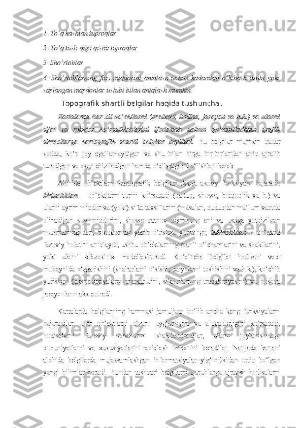 1. To’q kashtan tuproqlar 
2. To’q tusli quyi qismi tuproqlar 
3. Sho’rtoblar 
4.   Sho’rtoblarning   foiz   miqdorini   aniqlash   uchun   kadamlab   o’lchash   usubi   yoki
saylangan maydonlar uslubi bilan aniqlash mumkin. 
Topografi k  shart li belgilar haqida t ushuncha . 
Kartalarda har xil ob’ektlarni (predmet, hodisa, jarayon va h.k.) va ularni
sifat   va   miqdor   ko‘rsatkichlarini   ifodalash   uchun   qo‘llaniladigan   grafik
simvollarga   kartografik   shartli   belgilar   deyiladi.   Bu   belgilar   mumkin   qadar
sodda,   ko‘p   joy   egallamaydigan   va   shu   bilan   birga   bir-birlaridan   aniq   ajralib
turadigan va oson chiziladigan hamda o‘qiladigan bo‘lishlari kerak.
Alohida   ob’ektlarni   kartografik   belgilari   ikkita   asosiy   funksiyani   bajaradi:
birinchidan   –   ob’ektlarni   turini   ko‘rsatadi   (quduq,   shosse,   botqoqlik   va   b.)   va
ularni ayrim miqdor va (yoki) sifat tavsiflarini (masalan, quduqdan ma’lum vaqtda
olinadigan   suv   miqdorini,   shosse   qatnov   qismining   eni   va   ustiga   yotqizilgan
materialning   turi,   botqoqning   yurib   o‘tishga   yaroqligi;   ikkinchidan   –   ob’ektni
fazoviy holatini aniqlaydi, ushbu ob’ektlarning planli o‘lchamlarini va shakllarini,
yoki   ularni   «fazosini»   modellashtiradi.   Ko‘pincha   belgilar   hodisani   vaqt
mobaynida o‘zgarishini (shaharlarni o‘sishi, daryolarni toshishini va h.k.), ko‘chib
yurishini   (ekspeditsiyalarni   marshrutini,   siklonlarning   traektoriyasini)   va   boshqa
jarayonlarni aks ettiradi.
Kartalarda   belgilarning   hammasi   jamuljam   bo‘lib   ancha   keng   funksiyalarni
bajaradilar.   Ular   ob’ektlarni   o‘zaro   uyg‘unligini   va   aloqadorligini   ko‘rsatadi,
hodisalarni   fazoviy   obrazlarini   shakllantiradilar,   ularni   joylanishidagi
qonuniyatlarni   va   xususiyatlarini   aniqlash   imkonini   beradilar.   Natijada   kartani
alohida   belgilarda   mujassamlashgan   informatsiyalar   yig‘indisidan   ortiq   bo‘lgan
yangi   bilimlar   beradi.   Bundan   tashqari   belgilarni   guruhlarga   ajratish   hodisalarni 