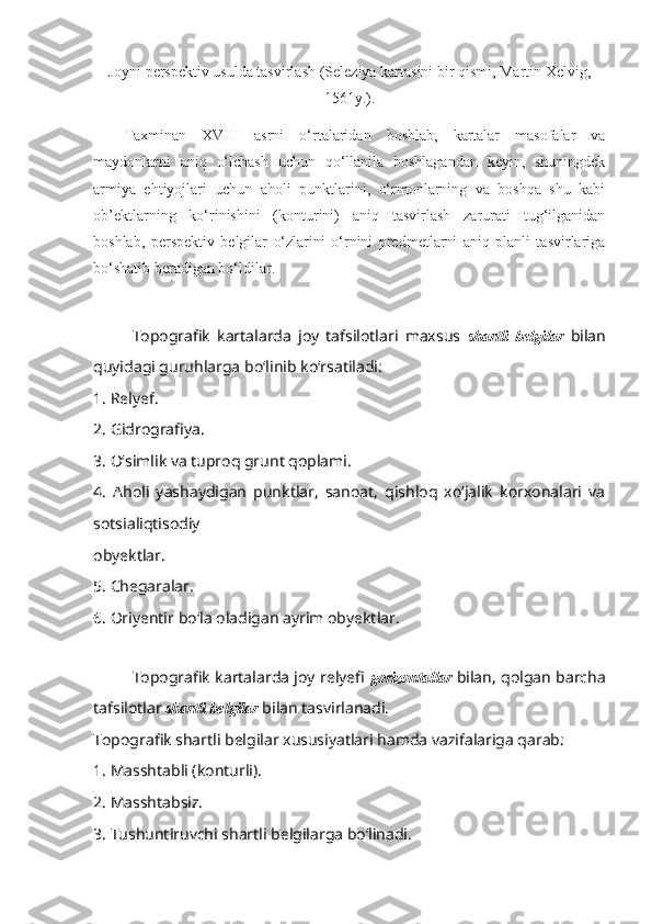 Joyni  perspektiv  usulda tasvirlash ( Seleziya kartasini bir qismi, Martin Xelvig ,
1561y .).
Taxminan   XVIII   asrni   o‘rtalaridan   boshlab,   kartalar   masofalar   va
maydonlarni   aniq   o‘lchash   uchun   qo‘llanila   boshlagandan   keyin,   shuningdek
armiya   ehtiyojlari   uchun   aholi   punktlarini,   o‘rmonlarning   va   boshqa   shu   kabi
ob’ektlarning   ko‘rinishini   (konturini)   aniq   tasvirlash   zarurati   tug‘ilganidan
boshlab,   perspektiv   belgilar   o‘zlarini   o‘rnini   predmetlarni   aniq   planli   tasvirlariga
bo‘shatib beradigan bo‘ldilar.
Topografik   kartalarda   joy   tafsilotlari   maxsus   shartli   belgilar   bilan
quyidagi guruhlarga bo‘linib ko‘rsatiladi:
1. Relyef.
2. Gidrografiya.
3. O‘simlik va tuproq grunt qoplami.
4.   Aholi   yashaydigan   punktlar,   sanoat,   qishloq   xo‘jalik   korxonalari   va
sotsialiqtisodiy
obyektlar.
5. Chegaralar.
6. Oriyentir bo‘la oladigan ayrim obyektlar.
Topografik kartalarda joy relyefi   gorizontallar   bilan, qolgan barcha
tafsilotlar   shartli belgilar  bilan tasvirlanadi.
Topografik shartli belgilar xususiyatlari hamda vazifalariga qarab:
1. Masshtabli (konturli).
2. Masshtabsiz.
3. Tushuntiruvchi shartli belgilarga bo‘linadi. 