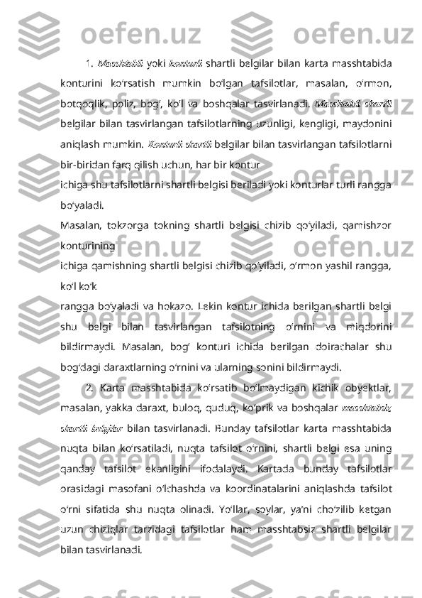 1.   Masshtabli   yoki   konturli   shartli   belgilar   bilan   karta   masshtabida
konturini   ko‘rsatish   mumkin   bo‘lgan   tafsilotlar,   masalan,   o‘rmon,
botqoqlik,   poliz,   bog‘,   ko‘l   va   boshqalar   tasvirlanadi.   Masshtabli   shartli
belgilar   bilan   tasvirlangan   tafsilotlarning   uzunligi,   kengligi,   maydonini
aniqlash mumkin.   Konturli shartli   belgilar bilan tasvirlangan tafsilotlarni
bir-biridan farq qilish uchun, har bir kontur
ichiga shu tafsilotlarni shartli belgisi beriladi yoki konturlar turli rangga
bo‘yaladi.
Masalan,   tokzorga   tokning   shartli   belgisi   chizib   qo‘yiladi,   qamishzor
konturining
ichiga qamishning shartli belgisi chizib qo‘yiladi, o‘rmon yashil rangga,
ko‘l ko‘k
rangga   bo‘yaladi   va   hokazo.   Lekin   kontur   ichida   berilgan   shartli   belgi
shu   belgi   bilan   tasvirlangan   tafsilotning   o‘rnini   va   miqdorini
bildirmaydi.   Masalan,   bog‘   konturi   ichida   berilgan   doirachalar   shu
bog‘dagi daraxtlarning o‘rnini va ularning sonini   bildirmaydi.
2.   Karta   masshtabida   ko‘rsatib   bo‘lmaydigan   kichik   obyektlar,
masalan,   yakka   daraxt,   buloq,   quduq,   ko‘prik   va   boshqalar   masshtabsiz
shartli   belgilar   bilan   tasvirlanadi.   Bunday   tafsilotlar   karta   masshtabida
nuqta   bilan   ko‘rsatiladi,   nuqta   tafsilot   o‘rnini,   shartli   belgi   esa   uning
qanday   tafsilot   ekanligini   ifodalaydi.   Kartada   bunday   tafsilotlar
orasidagi   masofani   o‘lchashda   va   koordinatalarini   aniqlashda   tafsilot
o‘rni   sifatida   shu   nuqta   olinadi.   Yo‘llar,   soylar,   ya’ni   cho‘zilib   ketgan
uzun   chiziqlar   tarzidagi   tafsilotlar   ham   masshtabsiz   shartli   belgilar
bilan tasvirlanadi. 