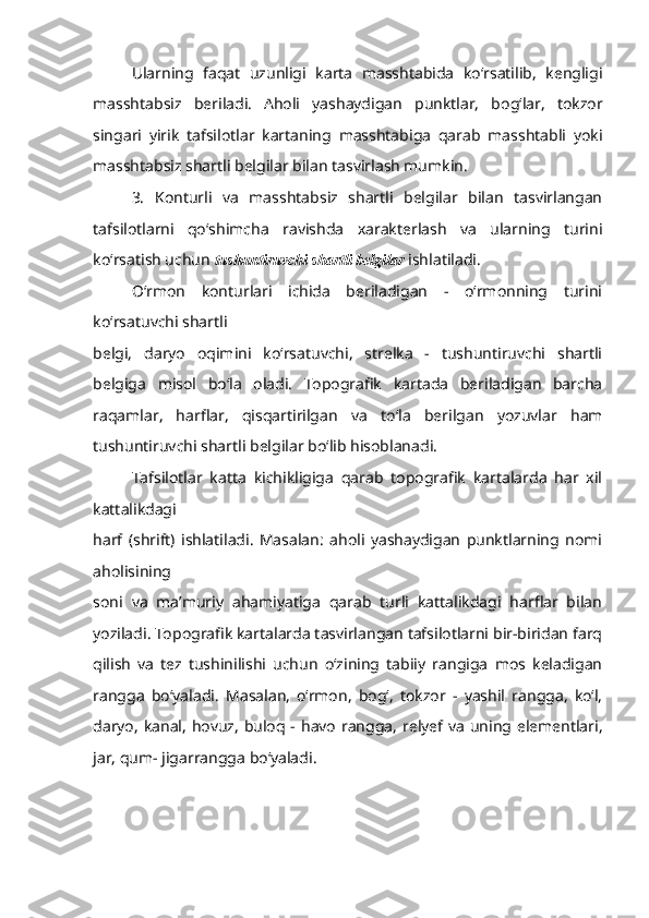 Ularning   faqat   uzunligi   karta   masshtabida   ko‘rsatilib,   kengligi
masshtabsiz   beriladi.   Aholi   yashaydigan   punktlar,   bog‘lar,   tokzor
singari   yirik   tafsilotlar   kartaning   masshtabiga   qarab   masshtabli   yoki
masshtabsiz shartli belgilar bilan tasvirlash   mumkin.
3.   Konturli   va   masshtabsiz   shartli   belgilar   bilan   tasvirlangan
tafsilotlarni   qo‘shimcha   ravishda   xarakterlash   va   ularning   turini
ko‘rsatish uchun  tushuntiruvchi shartli belgilar  ishlatiladi.
O‘rmon   konturlari   ichida   beriladigan   -   o‘rmonning   turini
ko‘rsatuvchi shartli
belgi,   daryo   oqimini   ko‘rsatuvchi,   strelka   -   tushuntiruvchi   shartli
belgiga   misol   bo‘la   oladi.   Topografik   kartada   beriladigan   barcha
raqamlar,   harflar,   qisqartirilgan   va   to‘la   berilgan   yozuvlar   ham
tushuntiruvchi shartli belgilar bo‘lib hisoblanadi.
Tafsilotlar   katta   kichikligiga   qarab   topografik   kartalarda   har   xil
kattalikdagi
harf   (shrift)   ishlatiladi.   Masalan:   aholi   yashaydigan   punktlarning   nomi
aholisining
soni   va   ma’muriy   ahamiyatiga   qarab   turli   kattalikdagi   harflar   bilan
yoziladi.   Topografik kartalarda tasvirlangan tafsilotlarni bir-biridan farq
qilish   va   tez   tushinilishi   uchun   o‘zining   tabiiy   rangiga   mos   keladigan
rangga   bo‘yaladi.   Masalan,   o‘rmon,   bog‘,   tokzor   -   yashil   rangga,   ko‘l,
daryo, kanal,  hovuz, buloq - havo  rangga,   relyef va  uning elementlari,
jar, qum- jigarrangga bo‘yaladi. 