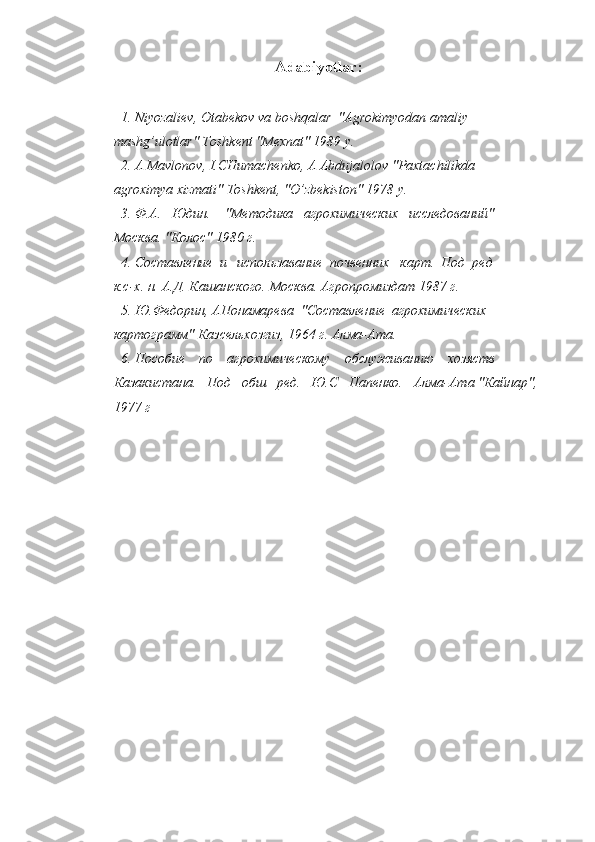Adabiyotlar :
1. Niyozaliev, Otabekov va boshqalar  "Agrokimyodan amaliy
mashg’ulotlar" Toshkent "Mexnat" 1989 y.
2. A Mavlonov, I.CHumachenko, A Abdujalolov "Paxtachilikda
agroximya xizmati" Toshkent, "O’zbekiston" 1978 y.
3. Ф.А.   Юдин.    "Методика   агрохимических   исследований"
Москва. "Колос" 1980 г.
4. Составление  и   использавание  почвенних   карт.  Под  ред
к.с-х. н. А.Д. Кашанского. Москва. Агропромиздат 1987 г.
5. Ю.Федорин, АПонамарева  "Составление  агрохимических
картограмм" Казсельхозгиз, 1964 г. Алма-Ата.
6. Пособие    по    агрохимическому    обслуживанию    хозяств
Казакистана.   Под   обш   ред.   Ю.С   Папенко.   Алма-Ата "Кайнар", 
1977 г 