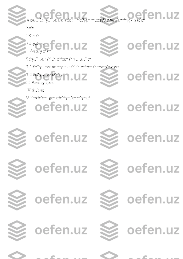 Mavzu Sellyuloza asosida olinadigan materallar va ularning xossalari 
Reja 
I Kirish 
Sellyuloza 
II Asosiy qism  
Selyulloza ishlab chiqarish va usullari
2.1 Sellyuloza va qog'oz ishlab chiqarish texnologiyasi
2.2 Sellyuloza efirlari
III Amaliy qism 
IV Xulosa 
V Foydalanilgan adabiyotlar ro’yhati 
  