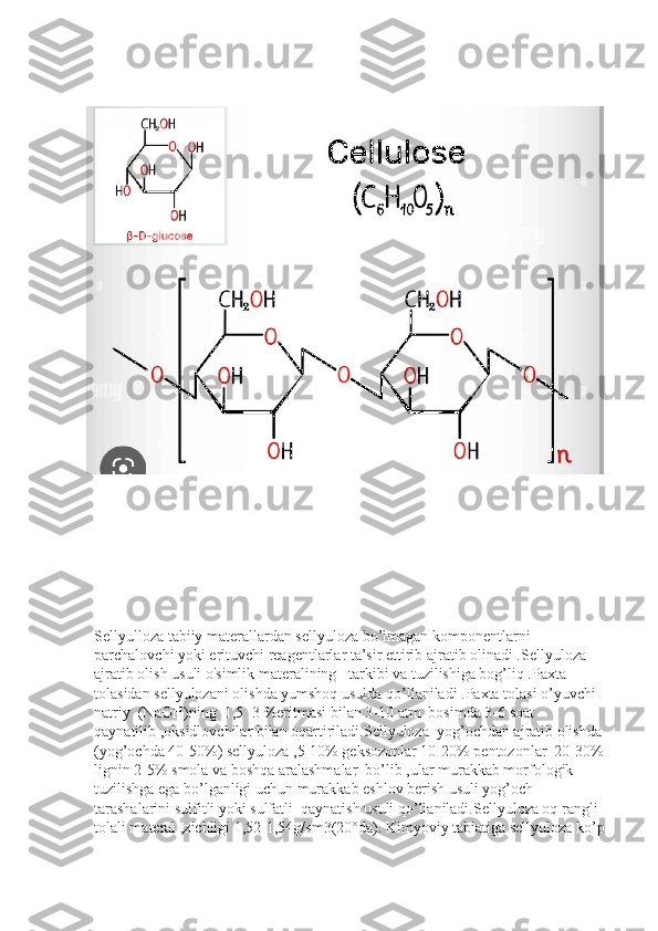 Sellyulloza tabiiy materallardan sellyuloza bo’lmagan komponentlarni 
parchalovchi yoki erituvchi reagentlarlar ta’sir ettirib ajratib olinadi .Sellyuloza 
ajratib olish usuli o'simlik materalining   tarkibi va tuzilishiga bog’liq .Paxta 
tolasidan sellyulozani olishda yumshoq usulda qo’llaniladi .Paxta tolasi o’yuvchi 
natriy  (NaOH)ning  1,5 -3 %eritmasi bilan 3-10 atm  bosimda 3-6 soat 
qaynatilib ,oksidlovchilar bilan oqartiriladi.Sellyuloza  yog’ochdan ajratib olishda 
(yog’ochda 40-50%) sellyuloza ,5-10% geksozonlar 10-20% pentozonlar  20-30% 
lignin 2-5% smola va boshqa aralashmalar  bo’lib ,ular murakkab morfologik 
tuzilishga ega bo’lganligi uchun murakkab eshlov berish usuli yog’och 
tarashalarini sulfitli yoki sulfatli  qaynatish usuli qo’llaniladi.Sellyuloza oq rangli 
tolali materal ,zichligi 1,52-1,54g/sm3(20°da). Kimyoviy tabiatiga sellyuloza ko’p  