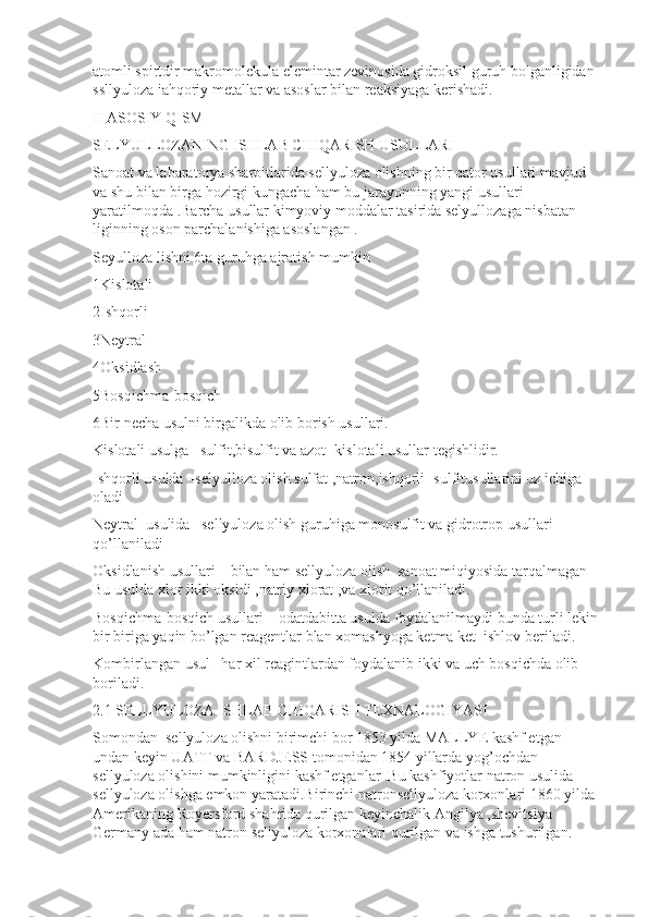 atomli spirtdir makromolekula elemintar zevinosida gidroksil guruh bolganligidan 
ssllyuloza iahqoriy metallar va asoslar bilan reaksiyaga kerishadi.
II ASOSIY QISM 
SELYULLOZANING ISHLAB CHIQARISH USULLARI 
Sanoat va labaratorya sharoitlarida sellyuloza olishning bir qator usullari mavjud 
va shu bilan birga hozirgi kungacha ham bu jarayonning yangi usullari 
yaratilmoqda .Barcha usullar kimyoviy moddalar tasirida selyullozaga nisbatan 
liginning oson parchalanishiga asoslangan .
Seyulloza lishni 6ta guruhga ajratish mumkin 
1Kislotali
2Ishqorli 
3Neytral 
4Oksidlash
5Bosqichma-bosqich
6Bir necha usulni birgalikda olib borish usullari.
Kislotali usulga –sulfit,bisulfit va azot -kislotali usullar tegishlidir.
Ishqorli usulda –selyulloza olish sulfat ,natron,ishqorli -sulfitusullarini uz ichiga 
oladi
Neytral  usulida –sellyuloza olish guruhiga monosulfit va gidrotrop usullari 
qo’llaniladi 
Oksidlanish usullari—bilan ham sellyuloza olish  sanoat miqiyosida tarqalmagan 
Bu usulda xlor ikki oksidi ,natriy xlorat ,va xlorit qo’llaniladi.
Bosqichma-bosqich usullari—odatdabitta usulda foydalanilmaydi bunda turli lekin
bir biriga yaqin bo’lgan reagentlar blan xomashyoga ketma ket  ishlov beriladi.
Kombirlangan usul –har xil reagintlardan foydalanib ikki va uch bosqichda olib 
boriladi.
2.1 SELLYULOZA ISHLAB CHIQARISH TEXNALOGIYASI
Somondan  sellyuloza olishni birimchi bor 1853 yilda MALLYE kashf etgan 
undan keyin UATT va BARDJESS tomonidan 1854 yillarda yog’ochdan 
sellyuloza olishini mumkinligini kashf etganlar .Bu kashfiyotlar natron usulida 
sellyuloza olishga emkon yaratadi.Birinchi natronsellyuloza korxonlari 1860 yilda 
Amerikaning Royersford shahrida qurilgan keyinchalik Angilya ,shevitsiya  
Germany ada ham natron sellyuloza korxonalari qurilgan va ishga tushurilgan. 