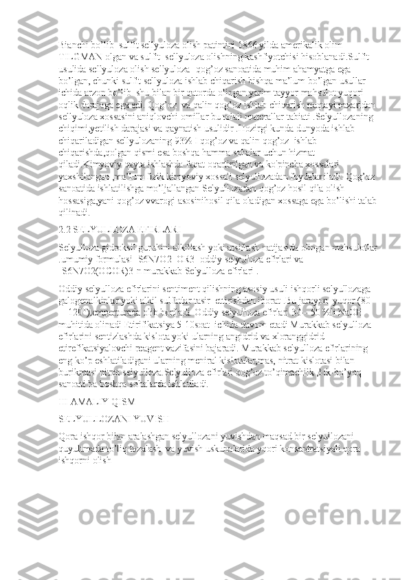 Bianchi bo’lib  sulfit sellyuloza olish patintini 1866 yilda amerikalik olim 
TILGMAN olgan va sulfit  sellyuloza olishning kashfiyotchisi hisoblanadi.Sulfit 
usulida sellyuloza olish sellyuloza -qog’oz sanoatida muhim ahamyatga ega 
bo’lgan, chunki sulfit sellyuloza ishlab chiqarish bishqa ma’lum bo’lgan usullar 
ichida arzon bo’lib  shu bilan bir qatorda olingan yarim tayyor mahsulot yuqori 
oqlik darajaga ega edi. Qog’oz  va qalin qog’oz ishlab chiqarish nuqtayi nazaridan 
sellyuloza xossasini aniqlovchi omillar bu tolali materallar tabiati .Selyullozaning 
chiqimi,yetilish darajasi va qaynatish usulidir .Hozirgi kunda dunyoda ishlab 
chiqariladigan sellyulozaning 93% I qog’oz va qalin qog’oz  ishlab 
chiqarishda,qolgan qismi esa boshqa hamma sohalar uchun hizmat 
qiladi.Kimyoviy qayta ishlashda faqat oqartirilgan va ko'pincha xossalari 
yaxshilangan ,ma’lum fizik kimyoviy xossali selyullozadan foydalaniladi. Qog’oz 
sanoatida ishlatilishga mo’ljallangan Selyullozadan qog’oz hosil qila olish 
hossasiga,yani qog’oz vvarogi asosinihosil qila oladigan xossaga ega bo’lishi talab 
qilinadi.
2.2 SELYULLOZA EFIRLARI
Selyulloza gidroksil guruhini alkillash yoki atsillash natijasida olingan mahsulotlar
.umumiy formulasi [S6N7O2  OR3] oddiy selyulloza efirlari va  
[S6N7O2(OCOR)3]n murakkab Selyulloza efirlari .
Oddiy selyulloza efirlarini sentiment qilishning asosiy usuli ishqorli selyullozaga 
galogenalkinlar yoki alkil sulfatlar tasir  ettirishdan iborat .Bu jarayon  yuqor (80
—120°)temperturada olib boriladi. Oddiy selyulloza efirlari 30—50 %li NaOH 
muhitida olinadi Etirifikatsiya 5-10soat  ichida davom etadi Murakkab selyulloza 
efirlarini sentizlashda kislota yoki ularning angidrid va xloranggidrid 
etirefikatsiyalovchi reagent vazifasini bajaradi. Murakkab selyulloza efirlarining 
eng ko’p eshlatiladigani ularning meniral kislotalar,mas, nitrat kislotasi bilan 
burikmasi nitrot selyulloza.Selyulloza efirlari qog’oz to’qimachilk ,lok-bo’yoq  
sanoati ba boshqa sohalarda ishlatiladi.
III AMALIY QISM 
SELYULLOZANI YUVISH
Qora ishqor bilan aralashgan selyullozani yuvishdan maqsad bir selyullozani 
quyultmada to’liq tozalash  va yuvish uskunalarida yqori konsentratsiyali qora 
ishqorni olish 