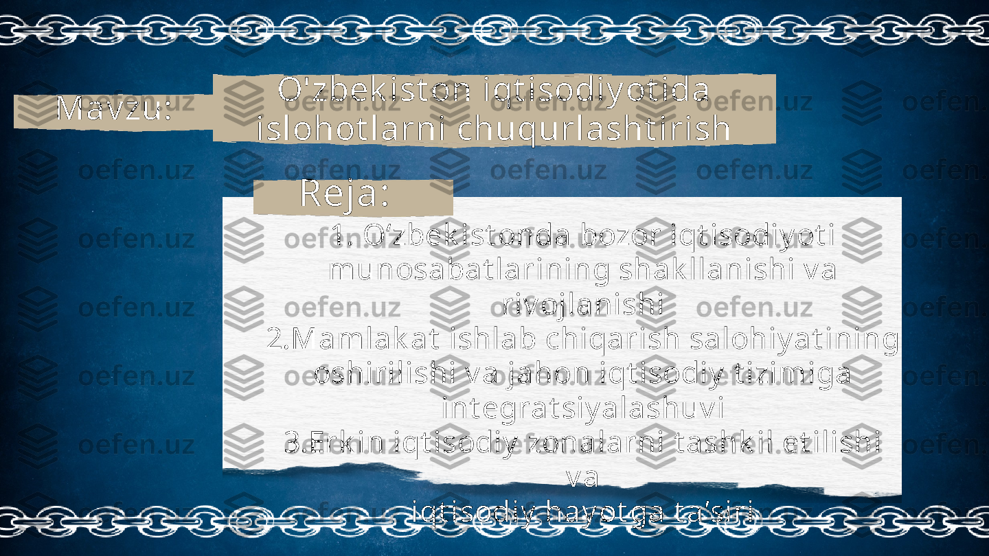 O'zbek ist on iqt isodiy ot ida 
islohot larni chuqurlasht irishMav zu:
1. O‘zbek ist onda bozor iqt isodiy ot i
munosabat larining shak llanishi v a 
riv ojlanishi
2.Mamlak at  ishlab chiqarish salohiy at ining
oshirilishi v a jahon iqt isodiy  t izimiga
int egrat siy alashuv i
3.Erk in iqt isodiy  zonalarni t ashk il et ilishi 
v a
iqt isodiy  hay ot ga t a’siriReja: 