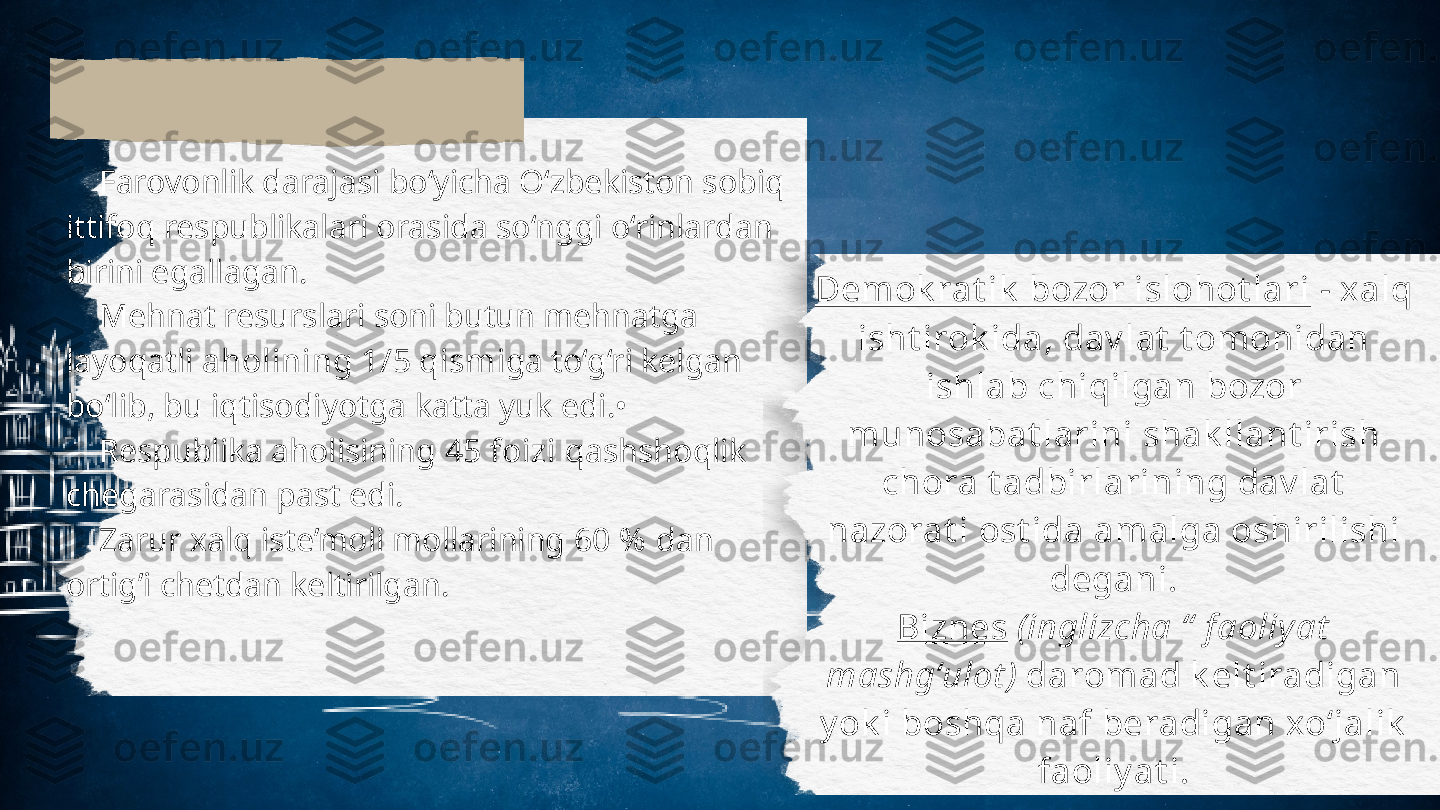      Farovonlik darajasi bo‘yicha O‘zbekiston sobiq
ittifoq respublikalari orasida so‘nggi o‘rinlardan
birini egallagan. 
     Mehnat resurslari soni butun mehnatga
layoqatli  aholining 1/5 qism iga to‘g‘ri kelgan
bo‘lib, bu iqtisodiyotga katta yuk edi.•
     Respublika aholisining  45 foizi  qashshoqlik
chegarasidan past edi.
     Zarur xalq iste’moli mollarining  60 %  dan
ortig’i chetdan keltirilgan. Demok rat ik  bozor islohot lari  - xalq
isht irok ida, dav lat  t omonidan 
ishlab chiqilgan bozor 
munosabat larini shak llant irish 
chora t adbirlarining dav lat  
nazorat i ost ida amalga oshirilishi 
degani.
Biznes   ( inglizcha “  f aoliy at  
mashg‘ulot )  daromad k elt iradigan 
y ok i boshqa naf beradigan xo‘jalik  
faoliy at i. 