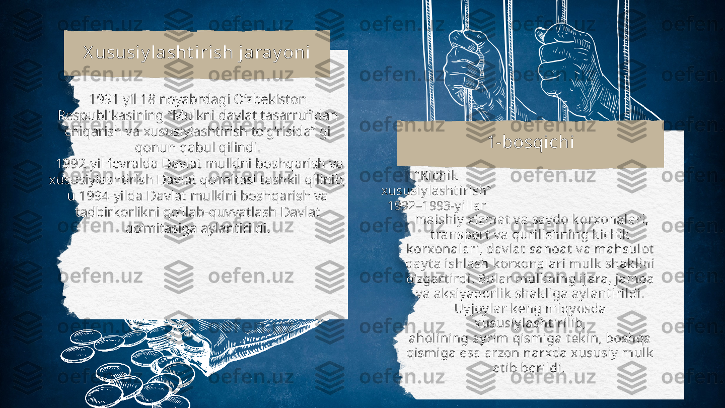 “ Kichik
xususiy lasht irish”
1992–1993-y illarX ususiy lasht irish jaray oni
1-bosqichi1991 yil 18 noyabrdagi О‘zbekiston
Respublikasining “Mulkni davlat tasarrufidan
chiqarish va xususiylashtirish tо‘g‘risida” gi
qonun qabul qilindi.
  1992-yil fevralda Davlat mulkini boshqarish va
xususiylashtirish Davlat qo‘mitasi tashkil qilinib,
u 1994-yilda Davlat mulkini boshqarish va
tadbirkorlikni qo‘llab-quvvatlash Davlat
qo‘mitasiga aylantirildi.   maishiy  xizmat  v a sav do k orxonalari,
t ransport  v a qurilishning k ichik
k orxonalari, dav lat  sanoat  v a mahsulot
qay t a ishlash k orxonalari mulk  shak lini
o‘zgart irdi. Bular mulk ning ijara, jamoa
v a ak siy adorlik  shak liga ay lant irildi. 
Uy joy lar k eng miqy osda 
xususiy lasht irilib,
aholining ay rim qismiga t ek in, boshqa
qismiga esa arzon narxda xususiy  mulk
et ib berildi. 
  