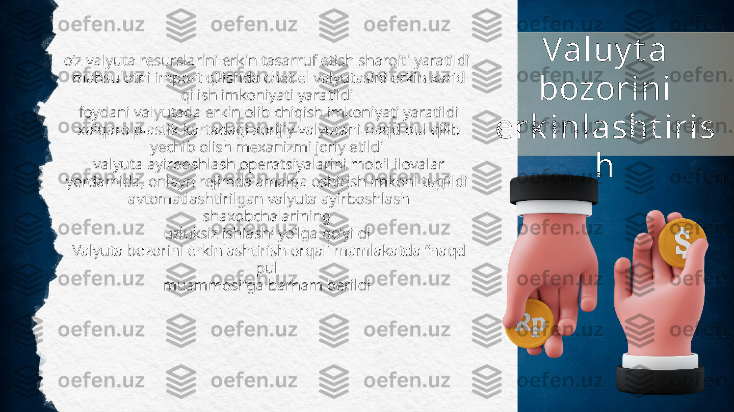 o’z valyuta resurslarini erkin tasarruf etish sharoiti yaratildi
  mahsulotni import qilishda chet el valyutasini erkin xarid
qilish imkoniyati yaratildi
 	
 foydani valyutada erkin olib chiqish imkoniyati yaratildi
 
 xalqaro plastik kartadagi xorijiy valyutani naqd pul qilib
yechib olish mexanizmi joriy etildi
 	
 valyuta ayirboshlash operatsiyalarini mobil ilovalar
yordamida, onlayn rejimda amalga oshirish imkoni tug’ildi
 	
 avtomatlashtirilgan valyuta ayirboshlash 
shaxobchalarining
uzluksiz ishlashi yo’lga qo’yildi
 	
 Valyuta bozorini erkinlashtirish orqali mamlakatda “naqd 
pul
muammosi”ga barham berildi Valuy t a 
bozorini 
erk inlasht iris
h 