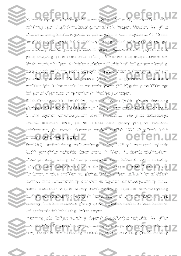 YUqorida aytilgan sabablar garchi kamroq hajmda bo‘lsa-da, ulug‘vorlikda undan
qolishmaydigan Ulug‘bek madrasasiga ham ta’sir ko‘rsatgan. Masalan, 1990-yillar
o‘rtalarida  uning  konstruksiyasida   va  polida  ya’ni   er  sathi   maydonida  40–45  mm
kenglikdagi   yoriq  paydo   bo‘ldi.  Ushbu   yoriqning  uchlari   polda  yuqorida  aytilgan
burchakdagi   vertikal   yoriqlarga   tutashib   ketgan.   Mutaxassislarning   aytishlaricha,
yoriq   chuqurligi   polda   ancha   katta   bo‘lib,   1,5   metrdan   ortiq   chuqurlikkacha   sim
kirishi mumkin bo‘lgan. Ko‘ndalang arkalar qulflarida hosil bo‘lgan yoriq kengligi
pastga   qarab   8–12   mm   gacha   kengayib   borgan.   Bundan   tashqari,   hosil   bo‘lgan
yoriqlarning   xarakteri   G‘arbdagi   devor   (asosi   bilan   birga)   vertikal   tarzda   ancha
cho‘kkanligini   ko‘rsatmoqda.   Bu   esa   ancha   yuqori   (60   %)gacha   g‘ovaklikka   ega
bo‘lgan to‘kilgan tuproqning namlanishi hisobiga yuz bergan.
SHohidlarning   dalolat   berishicha,   tuproq   siljishi   natijasida   g‘arbiy   devorning
g‘arbga   surilishi   va   cho‘kishi   taxminan   1993   yil   mart-aprel   oylarida   yuz   bergan.
CHunki   tayanch   konstruksiyalarni   tekshirish   vaqtida   1989   yilda   restavratsiya
instituti   xodimlari   devor,   pol   va   to‘sinda   hech   qanday   yoriq   va   buzilishni
aniqlamagan,   shu   asosda   ekspertlar   mazkur   buzilish   1991–92   yillarda   kelib
chiqqanligini taxmin qilganlar.
SamDAQI   xodimlarining   ma’lumotlariga   ko‘ra,   1993   yil   mart-aprel   oylarida
kuchli   yomg‘irlar   natijasida   devor   ancha   cho‘kkan.   Bu   davrda   tekshiruvlarni
o‘tkazgan   xodimlarning   so‘zlariga   qaraganda   suvni   ketkazish   tizimi   nosozligi
tufayli bu tizim o‘z vazifalarini bajara olmagan. Tuproqda nam yig‘ilishi natijasida
fundament   notekis   cho‘kkan   va   g‘arbga   tomon   siljigan.   Afsus   bilan   ta’kidlash
lozimki,   bino   fundamentining   cho‘kishi   va   tayanch   konstruksiyalarining   holati
kuchli   buzilishlar   vaqtida   doimiy   kuzatilmaganligi   oqibatida   konstruksiyaning
buzilishi va mustahkamligi kamayishi haqida etarli ma’lumot olinmagan. SHunga
qaramay, Tilla kori madrasasi g‘arbiy qismining texnik holatini ko‘zdan kechirish
uni qoniqarsiz deb baholashga imkon bergan.
Insonning   jadal   faoliyati   va   tabiiy   o‘zgarish   (kataklizm)lar   natijasida   1990-yillar
boshida   SHohi-Zinda   me’moriy   majmuasi   og‘ir   ahvolga   tushib   qolgan.   Ichkarida
ham,   tashqarida   ham   hududning   notekisligi,   jarliklar   mavjudligi   (kuchli   madaniy 