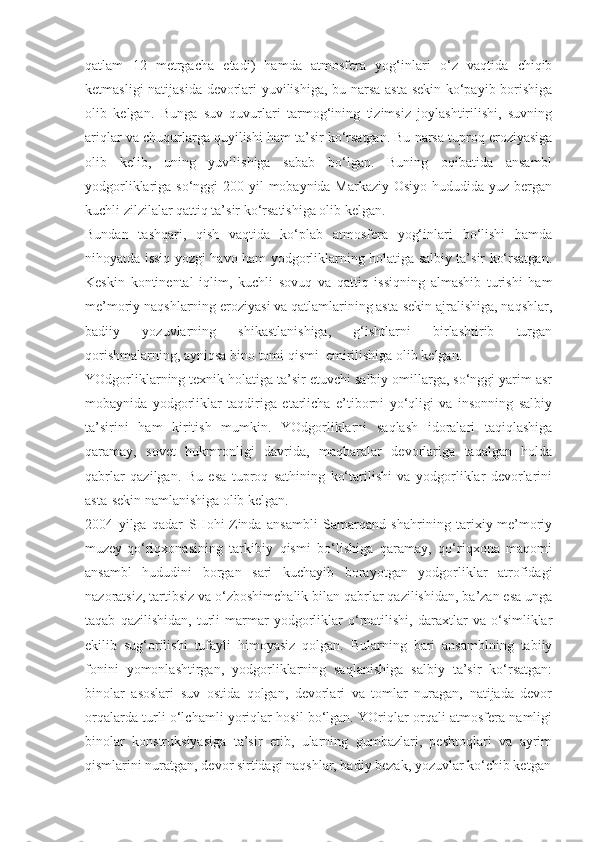 qatlam   12   metrgacha   etadi)   hamda   atmosfera   yog‘inlari   o‘z   vaqtida   chiqib
ketmasligi natijasida devorlari yuvilishiga, bu narsa asta-sekin ko‘payib borishiga
olib   kelgan.   Bunga   suv   quvurlari   tarmog‘ining   tizimsiz   joylashtirilishi,   suvning
ariqlar va chuqurlarga quyilishi ham ta’sir ko‘rsatgan. Bu narsa tuproq eroziyasiga
olib   kelib,   uning   yuvilishiga   sabab   bo‘lgan.   Buning   oqibatida   ansambl
yodgorliklariga so‘nggi  200 yil  mobaynida Markaziy Osiyo hududida yuz bergan
kuchli zilzilalar qattiq ta’sir ko‘rsatishiga olib kelgan.
Bundan   tashqari,   qish   vaqtida   ko‘plab   atmosfera   yog‘inlari   bo‘lishi   hamda
nihoyatda issiq yozgi havo ham yodgorliklarning holatiga salbiy ta’sir ko‘rsatgan.
Keskin   kontinental   iqlim,   kuchli   sovuq   va   qattiq   issiqning   almashib   turishi   ham
me’moriy naqshlarning eroziyasi va qatlamlarining asta-sekin ajralishiga, naqshlar,
badiiy   yozuvlarning   shikastlanishiga,   g‘ishtlarni   birlashtirib   turgan
qorishmalarning, ayniqsa bino tomi qismi  emirilishiga olib kelgan.
YOdgorliklarning texnik holatiga ta’sir etuvchi salbiy omillarga, so‘nggi yarim asr
mobaynida   yodgorliklar   taqdiriga   etarlicha   e’tiborni   yo‘qligi   va   insonning   salbiy
ta’sirini   ham   kiritish   mumkin.   YOdgorliklarni   saqlash   idoralari   taqiqlashiga
qaramay,   sovet   hukmronligi   davrida,   maqbaralar   devorlariga   taqalgan   holda
qabrlar   qazilgan.   Bu   esa   tuproq   sathining   ko‘tarilishi   va   yodgorliklar   devorlarini
asta-sekin namlanishiga olib kelgan.
2004   yilga   qadar   SHohi-Zinda   ansambli   Samarqand   shahrining   tarixiy-me’moriy
muzey-qo‘riqxonasining   tarkibiy   qismi   bo‘lishiga   qaramay,   qo‘riqxona   maqomi
ansambl   hududini   borgan   sari   kuchayib   borayotgan   yodgorliklar   atrofidagi
nazoratsiz, tartibsiz va o‘zboshimchalik bilan qabrlar qazilishidan, ba’zan esa unga
taqab   qazilishidan,   turli   marmar   yodgorliklar   o‘rnatilishi,   daraxtlar   va   o‘simliklar
ekilib   sug‘orilishi   tufayli   himoyasiz   qolgan.   Bularning   bari   ansamblning   tabiiy
fonini   yomonlashtirgan,   yodgorliklarning   saqlanishiga   salbiy   ta’sir   ko‘rsatgan:
binolar   asoslari   suv   ostida   qolgan,   devorlari   va   tomlar   nuragan,   natijada   devor
orqalarda turli o‘lchamli yoriqlar hosil bo‘lgan. YOriqlar orqali atmosfera namligi
binolar   konstruksiyasiga   ta’sir   etib,   ularning   gumbazlari,   peshtoqlari   va   ayrim
qismlarini nuratgan, devor sirtidagi naqshlar, badiy bezak, yozuvlar ko‘chib ketgan 